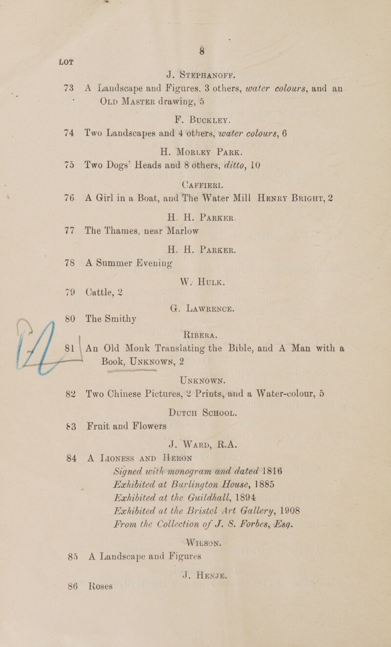 LOT J. STEPHANOFF. 73 A Landscape and Figures, 3 others, water colours, and an Op Masrer drawing, 5 F. Buck ey. 74 Two Landscapes and 4 others, water colours, 6 — H. Moruey PArK. 75 Two Dogs’ Heads and 8 others, ditto, 10 CAFFIERI. 76 A Girl ina Boat, and The Water Mill Henry Brigur, 2 HH. H.-Parker. 77 The Thames, near Marlow Hi -H. sPARK ER. 78 A Summer Evening W. Honk. 79 Cattle, 2 G. LAWRENCE. 80 The Smithy , RIBERA. t &amp; 81 | An Old Monk Translating the Bible, and A Man with a _§$—_—— Book, Unknown, 2 gp YOY I TERI  UNKNOWN. 82 Two Chinese Pictures, 2 Prints, and a Water-colour, 5 Dutcu ScHoo.L. &amp;3 Fruit and Flowers J. Warp, R.A. 84 <A IJaonrss AND HERON | Signed with monogram wnd dated 1816 Exhibited at Burlington House, 1885 Exhibited at the Guildhall, 1894 Exhibited at the Bristel Art Gallery, 1908 From the Collection of J. 8. Forbes, Esq. WILSON, 85 A Landscape and Figures J, TENS Es 86 Roses