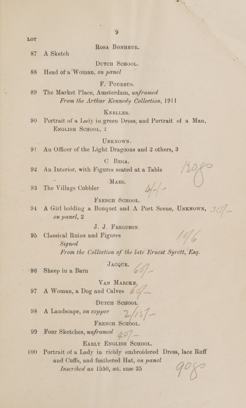 87 88 89 90 92 93 94 96 97 98 99 100 g Rosa BonuHEvR. A Sketch DutcH ScHOOL. Head of a Woman, on panel F. Poursus. The Market Place, Amsterdam, unframed From the Arthur Kennedy Collection, 1911 KNELLER. | Portrait of a Lady in green Dress, and Portrait of a Man, ENGLISH ScHOOL, 2 UNKNOWN. An Officer of the Light Dragoons and 2 others, 3 C Brea. F gaoese eee An Interior, with Figures seated at a Table iv i fi ; : Mags. The Village Cobbler FRENCH SCHOOL. on panel, 2 J. J. FERGUSON. Classical Ruins and Figures Signed From the Collection of the late Ernest Syrett, Esq. JACQUE. Sheep in a Barn Cx Van Marcxg, | A Woman, a Dog and Calves nae Durca ScHoon. A Landscape, on copper 9 fy FRENCH SCHOOL. Four Sketches, unframed 4.9? Harty ENGLISH SCHOOL. Portrait of a Lady in richly embroidered Dress, lace Ruff and Cuffs, and feathered Hat, on panel Inscribed an 1550, eet. suee 35 ie, a,
