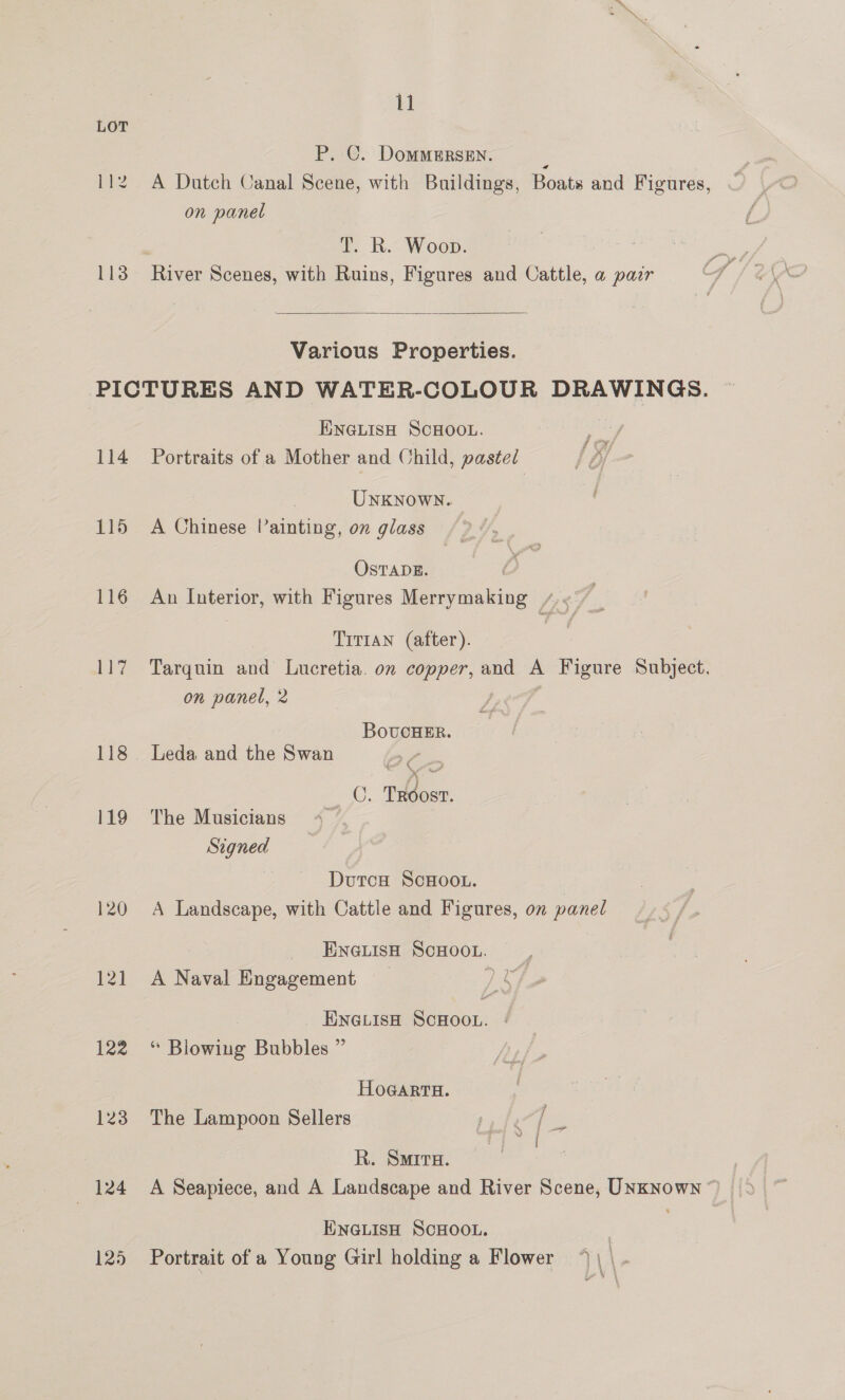 id P. C. DomMMeERsEn. : 112. A Dutch Canal Scene, with Buildings, Boats and Figures, on panel T. R. Woop. 113 River Scenes, with Ruins, Figures and Cattle, a pair  Various Properties. PICTURES AND WATER-COLOUR DRAWINGS. ENGLISH SCHOOL. 114 Portraits of a Mother and Child, pasted Unknown. 115 A Chinese Painting, on glass OsTADE. 116 An Interior, with Figures Merrymaking 7.7 Tirtan (after). 117 Tarquin and Lucretia. on copper, and A Figure Subject. on panel, 2 BovucHER. 118 Leda and the Swan Ya “OE TROosT. 119 The Musicians Signed } Dutca ScHooL. 120 A Landscape, with Cattle and Figures, on panel ENGLISH SCHOOL. ; 121 A Naval Engagement ~ Le, ENGLIsH SCHOOL. | 122 “ Blowing Bubbles ” HOGARTH. 123 The Lampoon Sellers fe [- R. Smita. ENGLISH SCHOOL. : 125 Portrait of a Young Girl holding a Flower \ | .