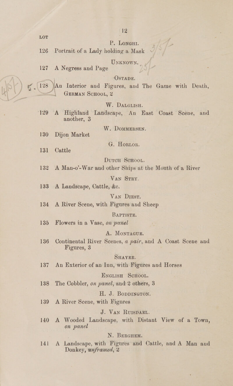LOT P. Loneut. 126 Portrait of a Lady holding a Mask Unknown. _ | 127 A Negress and Page Ls ~\ OSTADE. | 128 )An Interior and Figures, and The Game with Death, ==, GERMAN SCHOOL, 2 W. Daueuisu. : 129 A Highland Landscape, An East Coast Scene, and another, 3 W. DomMERSEN. 130 Dijon Market G. Hortor. 131 Cattle DutrcH SCHOOL. 132 A Man-o’-War and other Ships at the Mouth of a River Van Srry. 133 A Landscape, Cattle, &amp;. Van Dizsv. 134 A River Scene, with Figures and Sheep BAPTISTE. 135 Flowers in a Vase, on panel A. MonrTacug. 136 Continental River Scenes, a pair, and A Coast Scene and Figures, 3 SHAYER. 137 An Exterior of an Inn, with Figures and Horses Everish Scwoor. 138 The Cobbler, on panel, and 2 others, 3 H. J. Bopprneron. 139 A River Scene, with Figures J. VAN RUISDAEL. 140 A Wooded Landscape, with Distant View of a Town, on panel N. BERGHEM. 141 A Landscape, with Figures and Cattle, and A Man and Donkey, unframed, 2