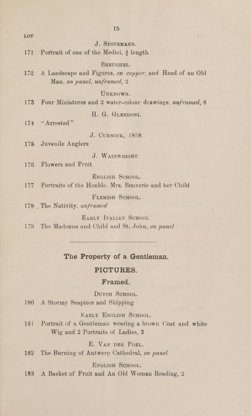 171 172 173 174 178 176 177 180 181] 182 183 15 J. SUSTEMANN. Portrait of one of the Medici, ? length BREUGHEL. A Landscape and Figures, on copper, and oe of an Old Man, on panel, unframed, 2 UNKNOWN. Four Miniatures and 2 water-colour drawings, unframed, 6 H. G. GLENDONI. “ Arrested ” J. CuRNOCK, 1858. Juvenile Anglers J. WAINWRIGHT. Flowers and Fruit ENGLISH SCHOOL. Portraits of the Honble. Mrs. Bouverie and her Child FLEMISH SCHOOL. The Nativity, unframed Harty IraLIAN SCHOOL. The Madonna and Child and St. John, on panel The Property of a Gentleman. PICTURES. Framed. DutcH ScHOOL. A Stormy Seapiece and Shipping KHARLY Enatisa ScHoo.. Portrait of a Gentleman wearing a brown Coat and vie Wig and 2 Portraits of Ladies, 3 K. VAN DER POEL. | The Burning of Antwerp Cathedral, on panel ENGLISH SCHOOL. A Basket of Fruit and An Old Woman Reading, 2