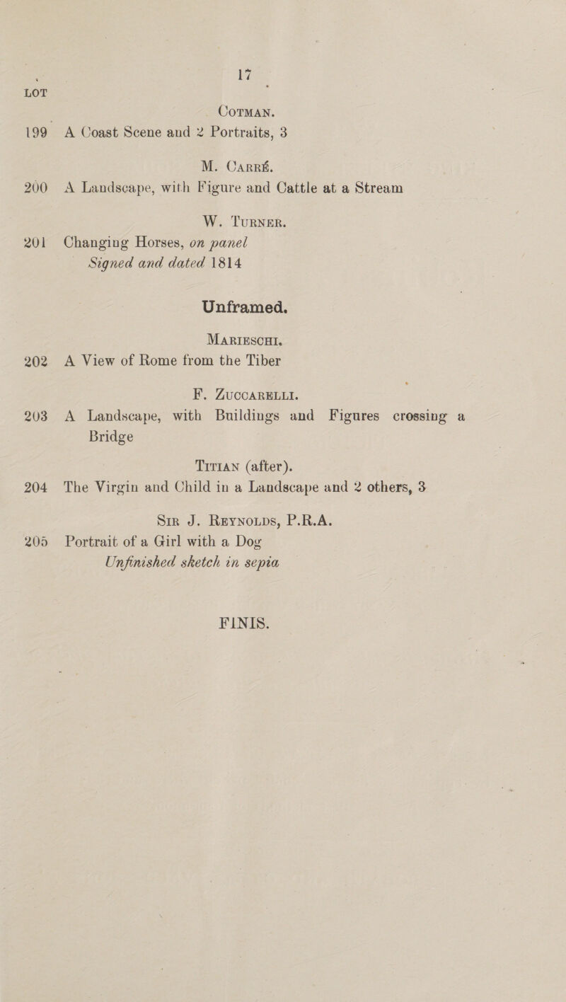200 201 202 203 204 205 17 _ Corman. A Coast Scene and 2 Portraits, 3 M. Carrs. A Landscape, with Figure and Cattle at a Stream W. TuRNER. Changing Horses, on panel Signed and dated 1814 Unframed. MARIESCHI. A View of Rome from the Tiber F. ZuccaRE.ui. A Landscape, with Buildings and Figures crossing a Bridge Trr1an (after). The Virgin and Child in a Landscape and 2 others, 3 Sir J. ReYNOuDs, P.R.A. Portrait of a Girl with a Dog Unfinished sketch in sepia FINIS.