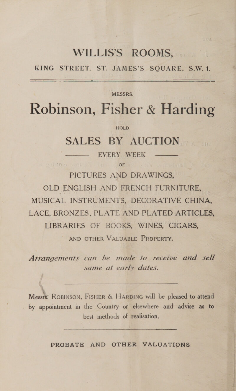 WILLIS’S ROOMS, KING STREET. ST. JAMES'S SQUARE, S.W. 1. ee    MESSRS. Robinson, Fisher &amp; Harding HOLD SALES BY AUCTION —— EVERY WEEK  OF PICTURES AND DRAWINGS, OLD ENGLISH AND FRENCH FURNITURE, MUSICAL INSTRUMENTS, DECORATIVE CHINA, LACE, BRONZES, PLATE AND PLATED ARTICLES, LIBRARIES OF BOOKS, WINES, CIGARS, AND OTHER VALUABLE PROPERTY. Apacer can he made to receive and — same at early dates. \ . Messrs: ROBINSON, FISHER &amp; HARDING will be pleased to attend _ by appointment in the Country or elsewhere and advise as to best methods of realisation. PROBATE AND OTHER VALUATIONS.