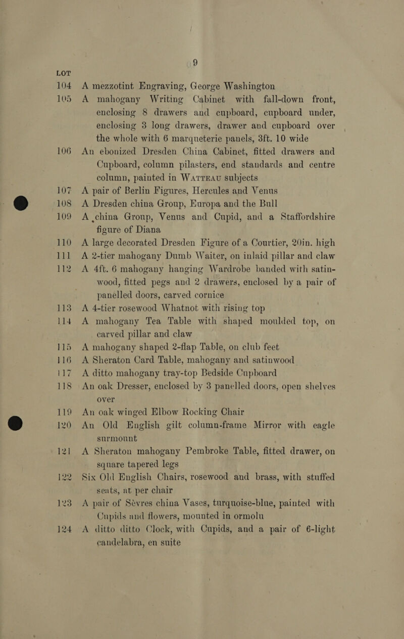 104 105 106 9 A mezzotint Engraving, George Washington A mahogany Writing Cabinet with fall-down front, enclosing 8 drawers and cupboard, cupboard under, enclosing 3 long drawers, drawer and cupboard over the whole with 6 marqueterie panels, 3ft. 10 wide An ebonized Dresden China Cabinet, fitted drawers and Cupboard, column pilasters, end standards and centre column, painted in WatTrEAU subjects A pair of Berlin Figures, Hercules and Venus A Dresden china Group, Europa and the Bull A .china Group, Venus and Cupid, and a Staffordshire figure of Diana A large decorated Dresden Figure of a Courtier, 20in. high A 2-tier mahogany Dumb Waiter, on inlaid pillar and claw A 4ft. 6 mahogany hanging Wardrobe banded with satin- wood, fitted pegs and 2 drawers, enclosed by a pair of panelled doors, carved cornice A 4-tier rosewood Whatnot with rising top A mahogany Tea Table with shaped moulded top, on carved pillar and claw A mahogany shaped 2-flap Table, on club feet A Sheraton Card Table, mahogany and satinwood A ditto mahogany tray-top Bedside Cupboard An oak Dresser, enclosed by 3 panelled doors, open shelves over An oak winged Elbow Rocking Chair An Old English gilt column-frame Mirror with eagle surmount A Sheraton mahogany Pembroke Table, fitted drawer, on square tapered legs Six Old English Chairs, rosewood and brass, with stuffed seats, at per chair A pair of Sevres china Vases, turquoise-blue, painted with Cupids and flowers, mounted in ormolu candelabra, en suite