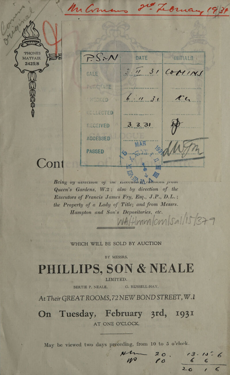     tS MAYFAIR 2425/8 a Con  INITIALS  a e p= ons 4h LF 4 f ' Aa # hi j #} Lid a F 2 / lti~ yVis riicyv y POs wey a ae | WHICH WILL BE SOLD BY AUCTION BY MESSRS. PHILLIPS, SON &amp; NEALE LIMITED. BERTIE P, NEALE. G, RUSSELL-HAY. At Their GREAT ROOMS, 72 NEW BOND STREET, W.1 On Tuesday, February 3rd, 1931 AT ONE O’CLOCK. May be viewed two days preceding, from 10 to 5 o'clock. MoH 2o. (3+ 3 AZ a / Ad fo gute 