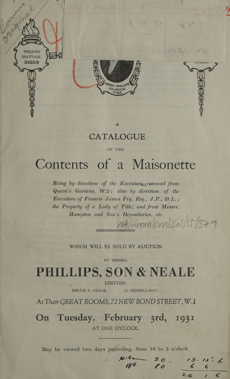    SUL ANS PHONES MAYFAIR  q CATALOGUE OF THE Contents of a Maisonette Being by direction of the Execuiorsy,removed from Queen’s Gardens, W.2; also by direction of the Evecutors of Francis James Fry, Esq., J.P., D.L.; the Property of a Lady of Title; and from Messrs. Hampton and Son's Depositories, ‘eit Pal fi = {&gt; . af ‘ - fa “ sy &lt;A 7 J arnfi i eae ; 7 TT owe fi . go é IT. j ¥¥ FEI ¥ ba * Fir | j WHICH WILL BE SOLD BY AUCTION PHILLIPS, SON &amp; NEALE At Their GREAT ROOMS, 72 NEW BOND STREET, W.1 On Tuesday, February 3rd, 1931 AT ONE O’CLOCK, May be viewed two days preceding, from 10 to 5 o’elock. 18 er AO. 63 &lt; 1- Ga by? ae) ero’ 2-o ft &amp;