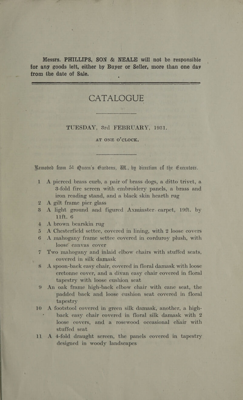 Messrs. PHILLIPS, SON &amp; NEALE will not be responsibie for any goods left, either by Buyer or Seller, more than one day from the date of Sale.  CATALOGUE TUESDAY, 8rd FEBRUARY, 1931. AT ONE O'CLOCK, Remobed from 51 Queen's Gardens, W., by direction of the Gxecutors. 1 A pierced brass curb, a pair ‘of brass dogs, a ditto trivet, a 3-fold fire screen with embroidery panels, a brass and iron reading stand, and a black skin hearth rug 2 A gilt frame pier glass A light ground and figured Axminster. carpet, 19ft. by Bits 6 4 A brown bearskin rug A Chesterfield settee, covered in lining, with 2 loose covers A mahogany frame settee covered in corduroy plush, with loose canvas cover Two mahogany and inlaid elbow chairs with stuffed seats, covered in silk damask 8 A spoon-back easy chair, covered in floral damask with loose eretonne cover, and a divan easy chair covered in floral tapestry with loose cushion seat 9 An oak frame high-back elbow chair with cane seat, the padded back and loose cushion seat covered in floral tapestry | 10 A footstool covered in green silk damask, another, a high- . back easy chair covered in floral silk damask with 2 loose covers, and a rosewood occasional chair with stuffed seat 11, A 4-fold draught screen, the panels covered in tapestry designed in woody landscapes CaenSce ~“