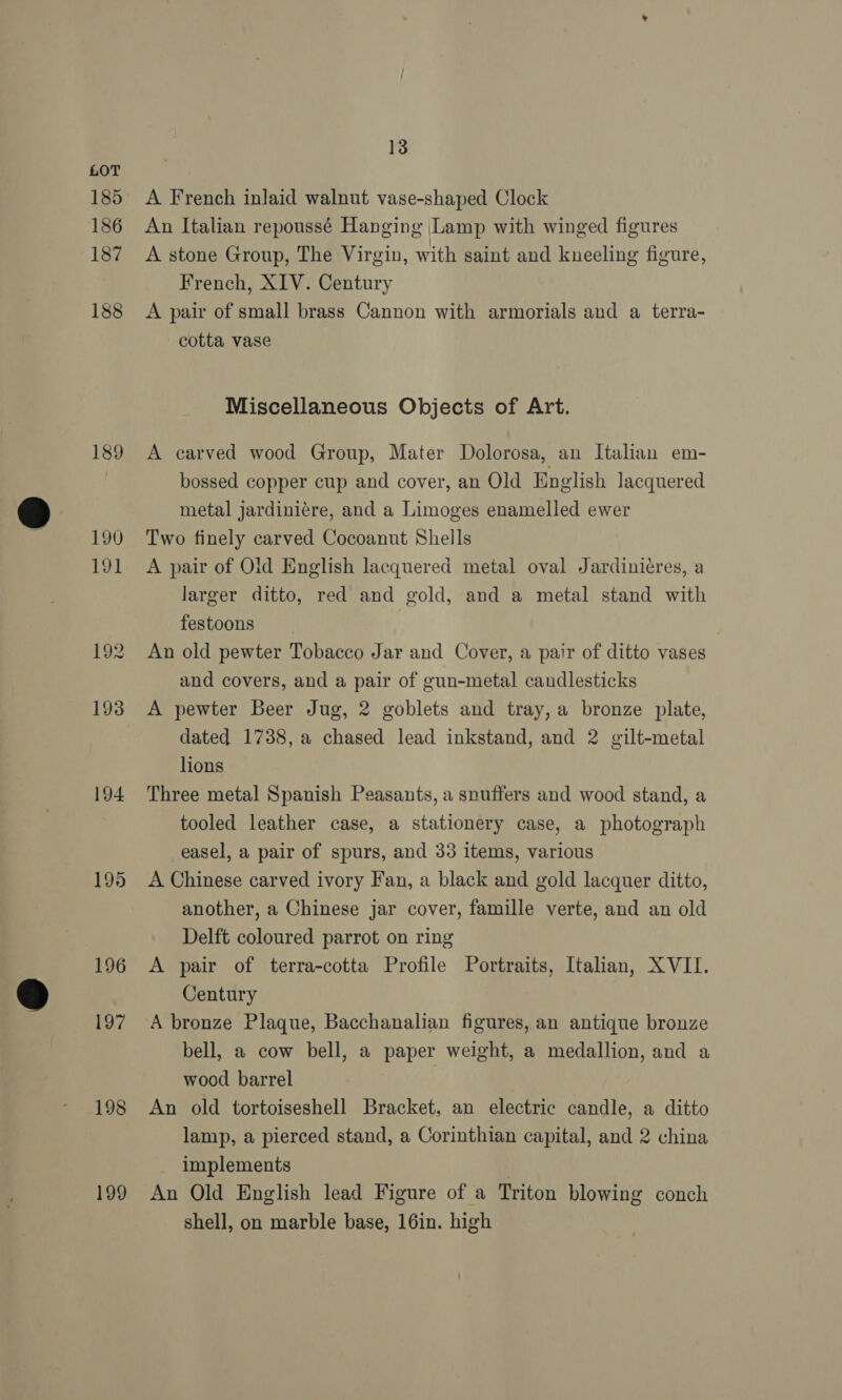 185 186 187 188 189 190 191 192 193 194 195 196 197 198 199 13 A French inlaid walnut vase-shaped Clock An Italian repoussé Hanging [Lamp with winged figures A stone Group, The Virgin, with saint and kneeling figure, French, XIV. Century A pair of small brass Cannon with armorials and a terra- cotta vase Miscellaneous Objects of Art. A carved wood Group, Mater Dolorosa, an Italian em- bossed copper cup and cover, an Old English lacquered metal jardiniére, and a Limoges enamelled ewer Two finely carved Cocoanut Shells A pair of Old English lacquered metal oval Jardinieres, a larger ditto, red and gold, and a metal stand with festoons An old pewter Tobacco Jar and Cover, a pair of ditto vases and covers, and a pair of gun-metal candlesticks A pewter Beer Jug, 2 goblets and tray, a bronze plate, dated 1738, a chased lead inkstand, and 2 gilt-metal lions Three metal Spanish Peasants, a snuffers and wood stand, a tooled leather case, a stationery case, a photograph easel, a pair of spurs, and 33 items, various A Chinese carved ivory Fan, a black and gold lacquer ditto, another, a Chinese jar cover, famille verte, and an old Delft coloured parrot on ring A pair of terra-cotta Profile Portraits, Italian, XVII. Century A bronze Plaque, Bacchanalian figures, an antique bronze bell, a cow bell, a paper weight, a medallion, and a wood barrel An old tortoiseshell Bracket, an electric candle, a ditto lamp, a pierced stand, a Corinthian capital, and 2 china implements An Old English lead Figure of a Triton blowing conch shell, on marble base, 16in. high