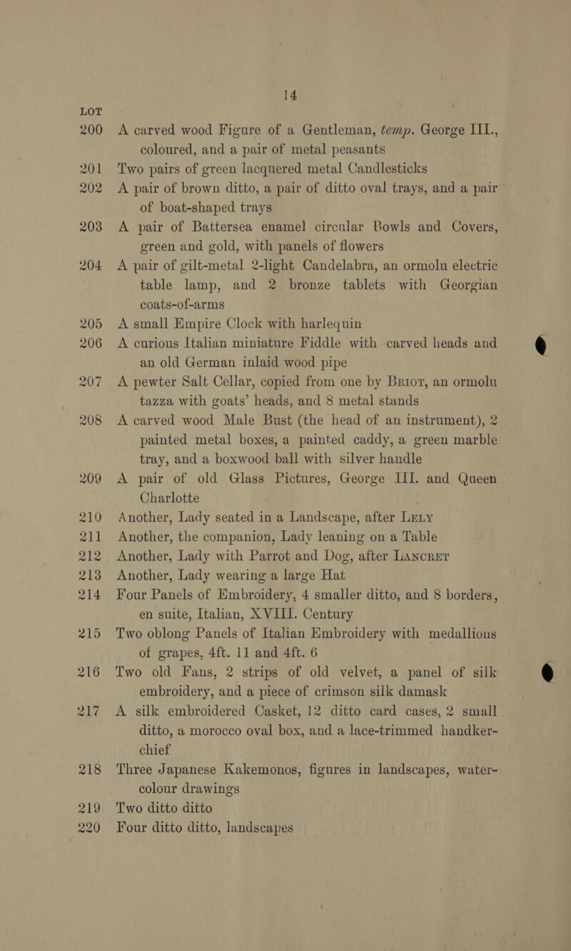 A carved wood Figure of a Gentleman, temp. George IIL., coloured, and a pair of metal peasants Two pairs of green lacquered metal Candlesticks A pair of brown ditto, a pair of ditto oval trays, and a pair of boat-shaped trays A pair of Battersea enamel circular Bowls and Covers, ereen and gold, with panels of flowers A pair of gilt-metal 2-light Candelabra, an ormolu electric table lamp, and 2 bronze tablets with Georgian coats-of-arms A small Empire Clock with harlequin A curious Italian miniature Fiddle with carved heads and an old German inlaid wood pipe A pewter Salt Cellar, copied from one by Briov, an ormolu tazza with goats’ heads, and 8 metal stands A carved wood Male Bust (the head of an instrument), 2 painted metal boxes, a painted caddy, a green marble tray, and a boxwood ball with silver handle A pair of old Glass Pictures, George III. and Queen Charlotte Another, Lady seated in a Landscape, after LELy Another, the companion, Lady leaning on a Table Another, Lady with Parrot and Dog, after Lancrer Another, Lady wearing a large Hat Four Panels of Embroidery, 4 smaller ditto, and 8 borders, en suite, Italian, X VIII. Century Two oblong Panels of Italian Embroidery with medallions of grapes, 4ft. 11 and 4ft. 6 Two old Fans, 2 strips of old velvet, a panel of silk embroidery, and a piece of crimson silk damask A silk embroidered Casket, 12 ditto card cases, 2 small ditto, a morocco oval box, and a lace-trimmed handker- chief Three Japanese Kakemonos, figures in landscapes, water- colour drawings Two ditto ditto Four ditto ditto, landscapes