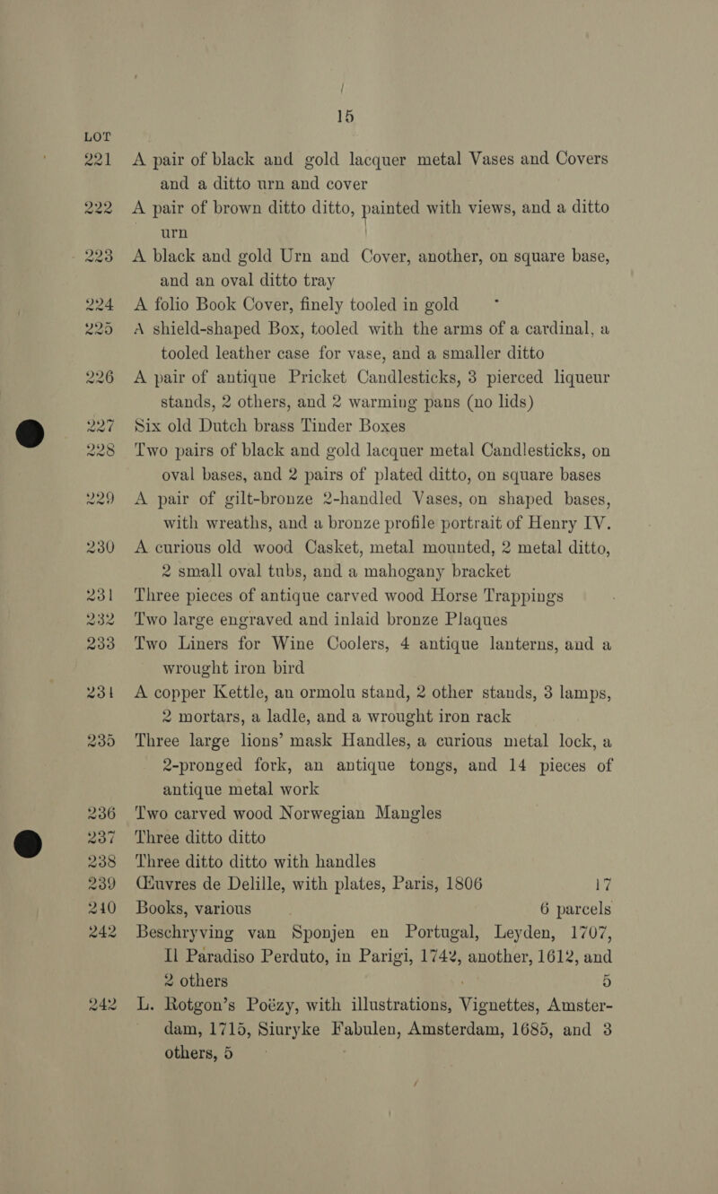 } / 15 A pair of black and gold lacquer metal Vases and Covers and a ditto urn and cover A pair of brown ditto ditto, painted with views, and a ditto Poaiiae’ A black and gold Urn and Cover, another, on square base, and an oval ditto tray A folio Book Cover, finely tooled in gold A shield-shaped Box, tooled with the arms of a cardinal, a tooled leather case for vase, and a smaller ditto A pair of antique Pricket Candlesticks, 3 pierced liqueur stands, 2 others, and 2 warming pans (no lids) Six old Dutch brass Tinder Boxes Two pairs of black and gold lacquer metal Candlesticks, on oval bases, and 2 pairs of plated ditto, on square bases A pair of gilt-bronze 2-handled Vases, on shaped bases, with wreaths, and a bronze profile portrait of Henry IV. A curious old wood Casket, metal mounted, 2 metal ditto, 2 small oval tubs, and a mahogany bracket Three pieces of antique carved wood Horse Trappings Two large engraved and inlaid bronze Plaques Two Liners for Wine Coolers, 4 antique lanterns, and a wrought iron bird A copper Kettle, an ormolu stand, 2 other stands, 3 lamps, 2 mortars, a ladle, and a wrought iron rack Three large lions’ mask Handles, a curious metal lock, a 2-pronged fork, an antique tongs, and 14 pieces of antique metal work Two carved wood Norwegian Mangles Three ditto ditto Three ditto ditto with handles Ciuvres de Delille, with plates, Paris, 1806 17 Books, various | 6 parcels Beschryving van Sponjen en Portugal, Leyden, 1707, Il Paradiso Perduto, in Parigi, 1742, another, 1612, and 2 others 5 L. Rotgon’s Poézy, with illustrations, Vignettes, Amster- ~ dam, 1715, Siuryke Fabulen, Amsterdam, 1685, and 3 others, 5