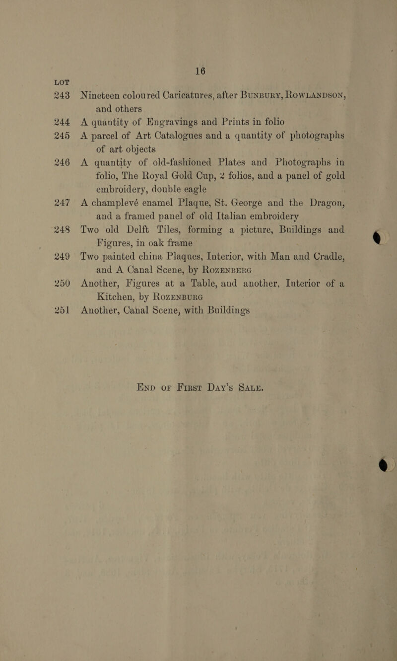 Nineteen coloured Caricatures, after BuNBuRY, ROWLANDSON, and others A quantity of Engravings and Prints in folio A parcel of Art Catalogues and a quantity of photographs of art objects | A quantity of old-fashioned Plates and Photographs in folio, The Royal Gold Cup, 2 folios, and a panel of gold embroidery, double eagle A champlevé enamel Plaque, St. George and the Dragon, and a framed panel of old Italian embroidery Two old Delft Tiles, forming a picture, Buildings and Figures, in oak frame Two painted china Plaques, Interior, with Man and Cradle, and A Canal Scene, by RozEnBERG Another, Figures at a Table, and another, Interior of a Kitchen, by RozEnBuRG Another, Canal Scene, with Buildings Enp or First Day’s SALE.