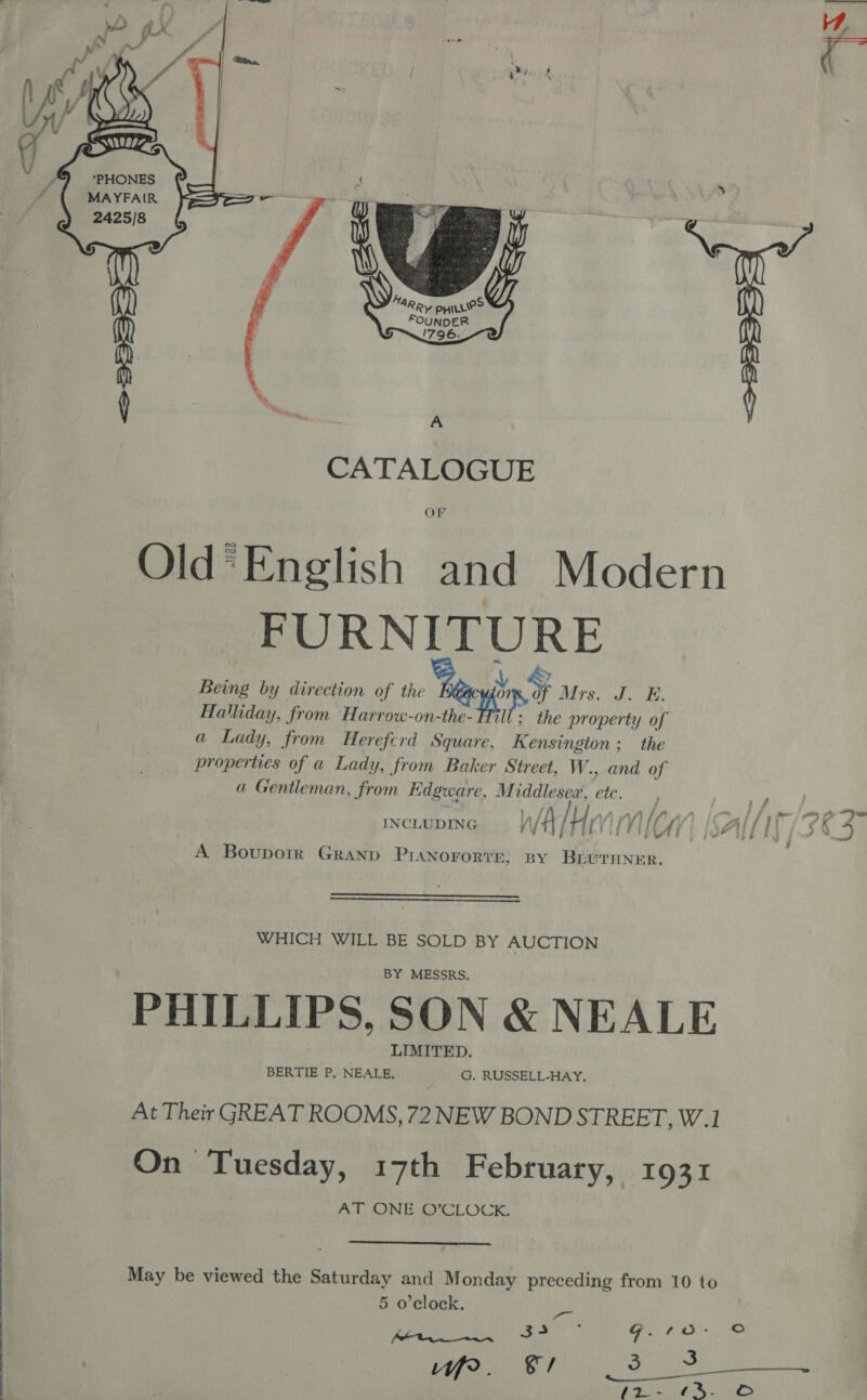    MAYFAIR 2425/8 “S|  CATALOGUE OF Old’ English and Modern FURNITURE x Being by direction of the y &lt; EP ET Halliday, from Harrow-on-the- ee the property of a Lady, from Herefcrd Square, Kensington; the properties of a Lady, from Baker Street, W., and of a Gentleman, from Kdgware, Middlesea’, etc. i , A Bouporir Granp PIANOFORTE, BY BrLUTHNER.   WHICH WILL BE SOLD BY AUCTION BY MESSRS. PHILLIPS, SON &amp; NEALE LIMITED. BERTIE P, NEALE, G. RUSSELL-HAY. At Their GREAT ROOMS, 72 NEW BOND STREET, W.1 On Tuesday, 17th February, 1931 AT, ONE, G8CLOCK,  May be viewed the Saturday and Monday preceding from 10 to &amp; ’ 5 o'clock. es , 34 G.10- So th oN ~ TR ent A ne &amp;