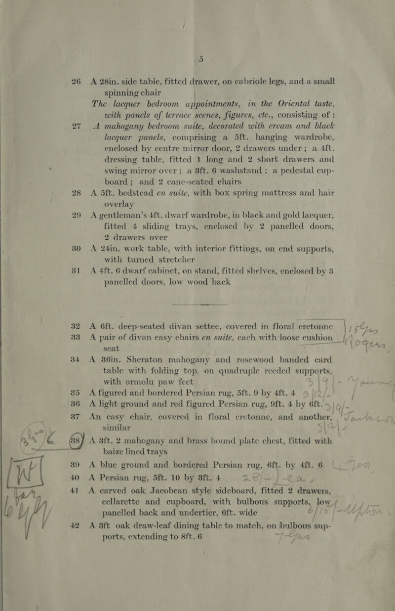30 31 42  A 28in. side table, fitted drawer, on cabriole legs, and.a small spinning chair | The lacquer bedroom appointments, in the Oriental taste, with panels of terrace scenes, figures, etc., consisting. of : A mahogany bedroom suite, decorated with cream. and black lacquer panels, comprising a 5ft. hanging wardrobe, enclosed by centre mirror door, 2 drawers under; a 4ft. dressing table, fitted 1 long and 2 short drawers and swing mirror over; a 8ft. 6 washstand ; a pedestal cup- board; and 2 cane-seated chairs A. 5ft. bedstead en suite, with box spring mattress and hair overlay A gentleman’s 4ft. dwarf wardrobe, m black and gold lacquer, fitted 4 sliding trays, enclosed by 2 panelled doors, 2 drawers over A 24in. work table, with interior fittings, on end supports, with turned stretcher A 4ft. 6 dwarf cabinet, on stand, fitted shelves, enclosed by 3 panelled doors, low wood back A 6ft. deep-seated divan settee, covered in floral cretonne | il 4 y, ee), A pair of divan easy chairs en suite, each with loose cushion _{, d me Se = : seat Batis, A 36in. Sheraton mahogany and rosewood banded card table with folding top. on quadruple reeded iain ge with ormolu paw feet ,I4G 1 - Young A figured and bordered. Persian rug, 5ft. 9 by 4ft.4 «4 |, 2. ye, vd A light ground and red figured Persian rug, 9ft. 4 by 6ft. « An easy chair, covered in floral cretonne, and another, We n+ simular y\' . A 3ft. 2 mahogany and brass bound plate chest, fitted with baize lined trays A blue ground and bordered Persian rug, 6ft. by 4ft. 6 “7 A Persian rug, 5ft. 10 by 3ft. 4 26] / 7 &gt; C's | A carved oak Jacobean style sideboard, fitted 2 drawers, cellarette and cupboard, with bulbous supports, jow f panelled back and undertier, 6ft. wide . 4 A 3ft oak draw-leaf dining table to match, on iy Aum sup-