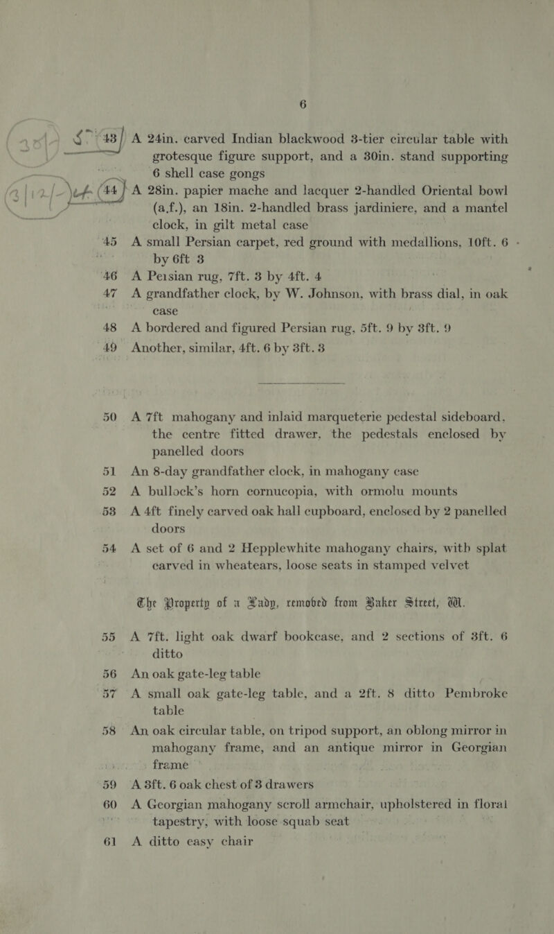 Or. Or on) A 24in. carved Indian blackwood 3-tier circular table with grotesque figure support, and a 30in. stand euppeEs 6 shell case gongs } A 28in. papier mache and lacquer 2-handled Oriental bowl (a.f.), an 18in. 2-handled brass jardiniere, and a mantel clock, in gilt metal case ; A small Persian carpet, red ground with medallions, 10ft. 6 - by 6ft 3 A Peisian rug, 7ft. 3 by 4ft. 4 A grandfather clock, by W. Johnson, with praee dial, in oak case A bordered and figured Persian rug, 5ft. 9 by 3ft. 9 Another, similar, 4ft. 6 by 3ft. 38  A 7ft mahogany and inlaid marqueterie pedestal sideboard, the centre fitted drawer, the pedestals enclosed by panelled doors An 8-day grandfather clock, in mahogany case A bullock’s horn cornucopia, with ormolu mounts A 4ft finely carved oak hall cupboard, enclosed by 2 panelled A set of 6 and 2 Hepplewhite mahogany chairs, witb splat carved in wheatears, loose seats in stamped velvet he Property of x Xudp, removed from Baker Street, Wl. A 7ft. light oak dwarf bookcase, and 2 sections of 3ft. 6 ditto An oak gate-leg table A small oak gate-leg table, and a 2ft. 8 ditto Pembroke table An oak circular table, on tripod support, an oblong mirror in mahogany frame, and an antique mirror in Georgian frame — A 3ft. 6 oak chest of 3 drawers A Georgian mahogany scroll armchair, upholstered i in Hore tapestry, with loose squab seat A ditto easy chair