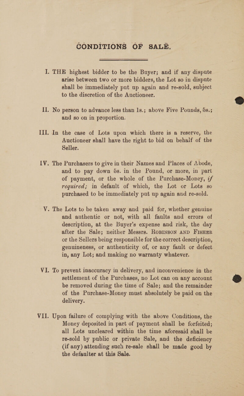 GONDITIONS OF SALE.  arise between two or more bidders, the Lot so in dispute shall be immediately put up again and re-sold, subject to the discretion of the Auctioneer. No person to advance less than 1s.; above Five Pounds, S85 s and so on in proportion. In the case of Lots upon which there is a reserve, the Auctioneer shall have the right to bid on behalf of the Seller. The Purchasers to give in their Names and Places of Abode, and to pay down 5s. in the Pound, or more, in part of payment, or the whole of the Purchase-Money, z/ required; in default of which, the Lot or Lots so purchased to be immediately put up again and re-sold. and authentic or not, with all faults and errors of description, at the Buyer’s expense and risk, the day after the Sale; neither Messrs. RoBINSON AND FISHER or the Sellers being responsible for the correct description, genuineness, or authenticity of, or any fault or defect in, any Lot; and making no warranty whatever. To prevent inaccuracy in delivery, and inconvenience in the settlement of the Purchases, no Lot can on any account be removed during the time of Sale; and the remainder of the Purchase-Money must absolutely be paid on the delivery. Upon failure of complying with the above Conditions, the Money deposited in part of payment shall be forfeited; all Lots uncleared within the time aforesaid shall be re-sold by public or private Sale, and the deficiency (if any) attending such re-sale shall be made good by the defaulter at this Sale.  