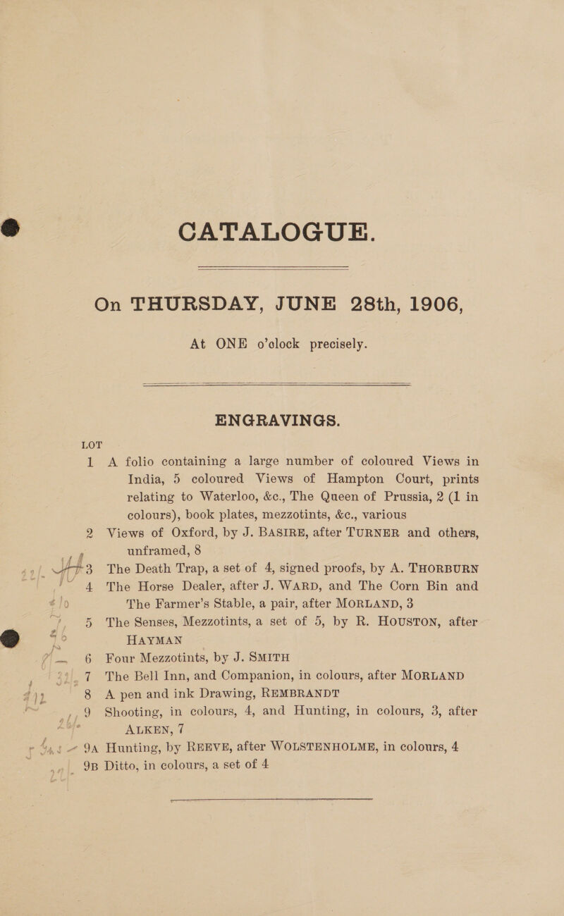 CATALOGUE.  LOT 1  At ONE o’clock precisely.  ENGRAVINGS. A folio containing a large number of coloured Views in India, 5 coloured Views of Hampton Court, prints relating to Waterloo, &amp;c., The Queen of Prussia, 2 (1 in colours), book plates, mezzotints, &amp;c., various Views of Oxford, by J. BASIRE, after TURNER and others, unframed, 8 The Death Trap, a set of 4, signed proofs, by A. THORBURN The Horse Dealer, after J. WARD, and The Corn Bin and The Farmer’s Stable, a pair, after MORLAND, 3 The Senses, Mezzotints, a set of 5, by R. HOUSTON, after HAYMAN Four Mezzotints, by J. SMITH The Bell Inn, and Companion, in colours, after MORLAND A pen and ink Drawing, REMBRANDT Shooting, in colours, 4, and Hunting, in colours, 3, after ALKEN, 7 