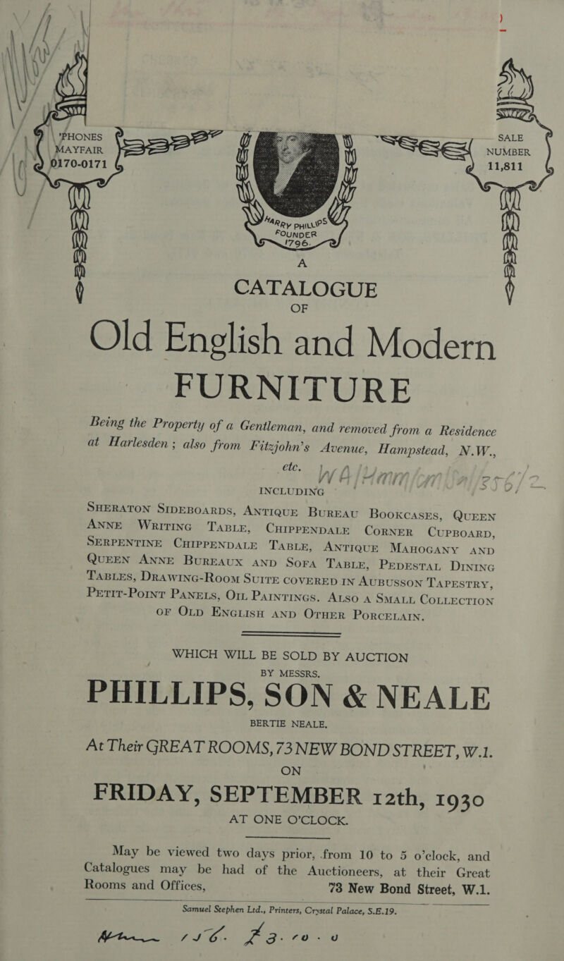  ‘PHONES peer” MAYFAIR   SALE NUMBER 11,811   Rp aie FOUNDER 1796. A ( CATALOGUE OF Old English and Modern ~~ FURNITURE Being the Property of a Gentleman, and removed from a Residence at Harlesden; also from F izjohn’s Avenue, Hampstead, N. W., d étc. ] / £ ; a) ff 4 = WHIM MN 4 “4 INCLUDING SHERATON SIDEBOARDS, ANTIQUE BUREAU Bookcases, QUEEN ANNE WRITING TABLE, CHIPPENDALE CORNER CUPBOARD, SERPENTINE Cee TABLE, ANTIQUE M AHOGANY AND QUEEN ANNE BuREAUX AND Sora TasLe, Pepestat DINING TaBiLes, DRawinc-Room SuIre COVERED IN AUBUSSON TAPESTRY, Petit-Pornt Panets, Om Parntincs. ALSo A SM ALL COLLECTION OF OLD ENGLISH AND OTHER PORCELAIN   WHICH WILL BE SOLD BY AUCTION BY MESSRS, PHILLIPS, SON &amp; NEALE BERTIE NEALE, At Their GREAT ROOMS, 73 NEW BOND STREET, W.1 ON FRIDAY, SEPTEMBER 12th, 1930 AT ONE O’CLOCK.  May be viewed two days prior, from 10 to 5 o'clock, and Catalogues may be had of the Auctioneers, at their Great Rooms and Offices, 73 New Bond Bireot. W.1. Meer IE, za: a 