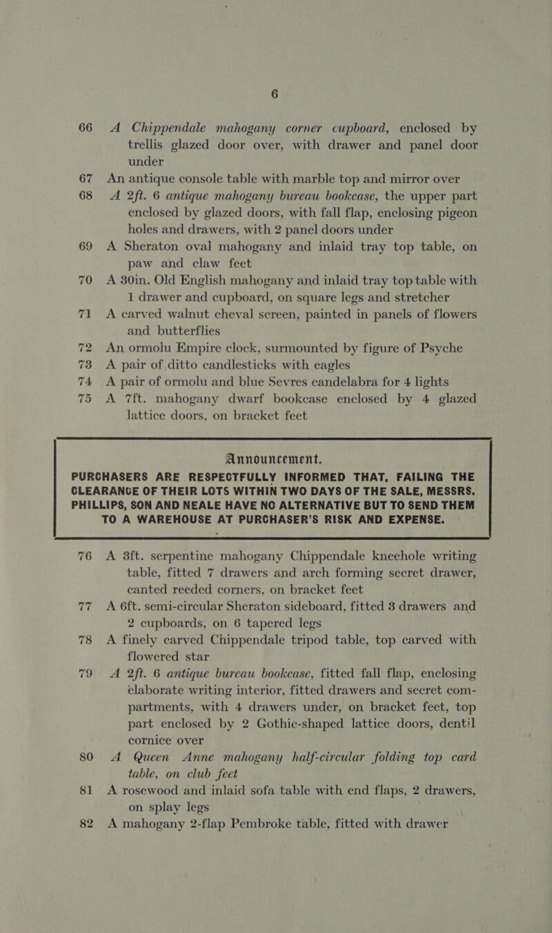 66 A Chippendale mahogany corner cupboard, enclosed by trellis glazed door over, with drawer and panel door under An antique console table with marble top and mirror over A 2ft. 6 antique mahogany bureau bookcase, the upper part enclosed by glazed doors, with fall flap, enclosing pigeon holes and drawers, with 2 panel doors under A Sheraton oval mahogany and inlaid tray top table, on paw and claw feet A 30in. Old English mahogany and inlaid tray top table with 1 drawer and cupboard, on square legs and stretcher A carved walnut cheval screen, painted in panels of flowers and butterflies An ormolu Empire clock, surmounted by figure of Psyche A pair of ditto candlesticks with eagles A pair of ormolu and blue Sevres candelabra for 4 lights A 7ft. mahogany dwarf bookcase enclosed by 4 glazed lattice doors, on bracket feet  Announcement. 76 80 $1 82  A 3ft. serpentine mahogany Chippendale kneehole writing table, fitted 7 drawers and arch forming secret drawer, canted reeded corners, on bracket feet A 6ft. semi-circular Sheraton sideboard, fitted 3 drawers and 2 cupboards, on 6 tapered legs A finely carved Chippendale tripod table, top carved with flowered star A 2ft. 6 antique bureau bookcase, fitted fall flap, enclosing elaborate writing interior, fitted drawers and secret com- partments, with 4 drawers under, on bracket feet, top part enclosed by 2 Gothic-shaped lattice doors, dentil cornice over A Queen Anne mahogany half-circular folding top card table, on club feet A rosewood and inlaid sofa table with end flaps, 2 drawers, on splay legs A mahogany 2-flap Pembroke table, fitted with drawer