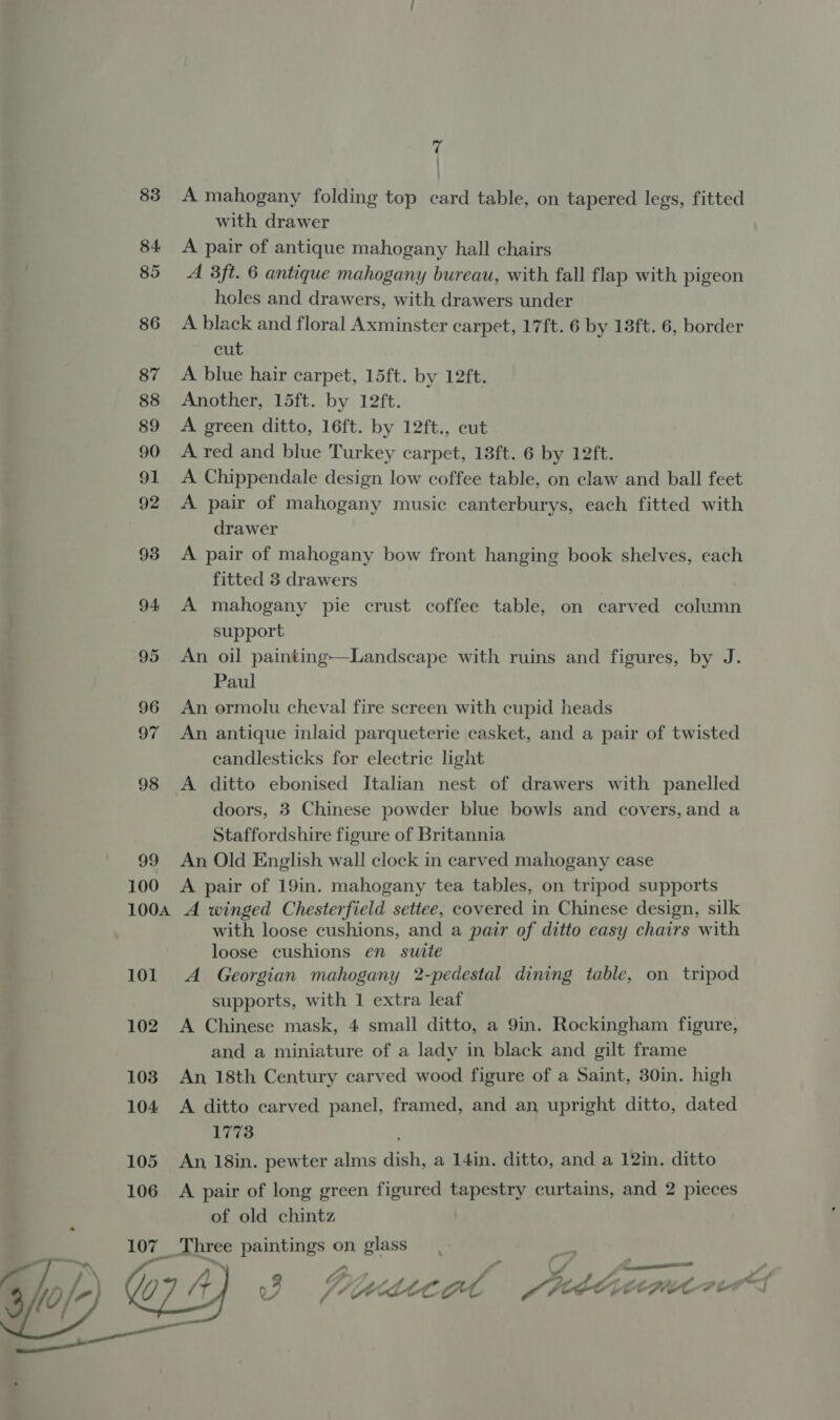 83. A mahogany folding top card table, on tapered legs, fitted with drawer 84 A pair of antique mahogany hall chairs 85 A 38ft. 6 antique mahogany bureau, with fall flap with pigeon holes and drawers, with drawers under 86 A black and floral Axminster carpet, 17ft. 6 by 13ft. 6, border cut 87 A blue hair carpet, 15ft. by 12ft. 88 Another, 15ft. by 12ft. 89 A green ditto, 16ft. by 12ft., cut 90 A red and blue Turkey carpet, 18ft. 6 by 12ft. 91 A Chippendale design low coffee table, on claw and ball feet 92 A pair of mahogany music canterburys, each fitted with drawer 93 &lt;A pair of mahogany bow front hanging book shelves, each fitted 3 drawers 94 A mahogany pie crust coffee table, on carved column | support 95 An oil painting—Landscape with ruins and figures, by J. Paul 96 An ormolu cheval fire screen with cupid heads 97 An antique inlaid parqueterie casket, and a pair of twisted candlesticks for electric light 98 &lt;A ditto ebonised Italian nest of drawers with panelled doors, 3 Chinese powder blue bowls and covers, and a Staffordshire figure of Britannia 99 An Old English wall clock in carved mahogany case 100 A pair of 19in. mahogany tea tables, on tripod supports 100A A winged Chesterfield settee, covered in Chinese design, silk with loose cushions, and a pair of ditto easy chairs with loose cushions en sutte 101. A Georgian mahogany 2-pedestal dining table, on tripod supports, with 1 extra leaf 102 A Chinese mask, 4 small ditto, a 9in. Rockingham figure, | and a miniature of a lady in black and gilt frame 103 An 18th Century carved wood figure of a Saint, 30in. high 104 A ditto carved panel, framed, and an upright ditto, dated 1773 , 105 An 18in. pewter alms dish, a 14in. ditto, and a 12in. ditto 106 A pair of long green figured tapestry curtains, and 2 pieces of old chintz _ Three paintings on glass : / — a —_ 4) “ &gt; ay oy , ~ f PRE” te 2 48 C 3 (Avo te ot Me a Lo, &gt; CRE Feat f wt 7  