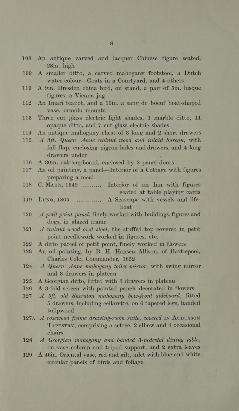 An antique carved and lacquer Chinese figure seated, 28in. high A smaller ditto, a carved mahogany footstool, a Dutch water-colour—Goats in a Courtyard, and 4 others A 9in. Dresden china bird, on stand, a pair of 5in. bisque figures, a Vienna jug An Imari teapot, and a 10in. a sang de boeuf boat-shaped vase, ormolu mounts Three cut glass electric light shades, 1 marble ditto, 11 opaque ditto, and 7 cut glass electric shades An antique mahogany chest of 3 long and 2 short drawers A 3ft. Queen Anne walnut wood and inlaid bureau, with fall flap, enclosing pigeon-holes and drawers, and 4 long drawers under A 30in. oak cupboard, enclosed by 2 panel ei An oil painting, a panel—Interior of a Cottage with figures preparing a meal C, Maun, 1649 \,.5vs.006 Interior of an Inn with figures seated at table playing cards LUNG, 1805) Asie A Seascape with vessels and life- boat A petit point panel, finely worked with buildings, figures and dogs, in glazed frame } A walnut wood oval stool, the stuffed top covered in petit point needlework worked in figures, etc. A ditto parcel of petit point, finely worked in flowers An oil painting, by B. H. Hansen Allison, of Hartlepool, Charles Cole, Commander, 1852 A Queen Anne mahogany toilet mirror, with swing mirror and 3 drawers in plateau A Georgian ditto, fitted with 3 drawers in plateau A 3-fold screen with painted panels decorated in flowers A 5ft. old Sheraton mahogany bow-front sideboard, fitted 5 drawers, including cellarette, on 6 tapered legs, banded tulipwood 128 129 TAPESTRY, comprising a settee, 2 elbow and 4 occasional chairs A Georgian mahogany and banded 8-pedestal dining table, on vase column, and tripod support, and 2 extra leaves A 46in. Oriental vase, red and gilt, inlet with blue and white circular panels of birds and foliage