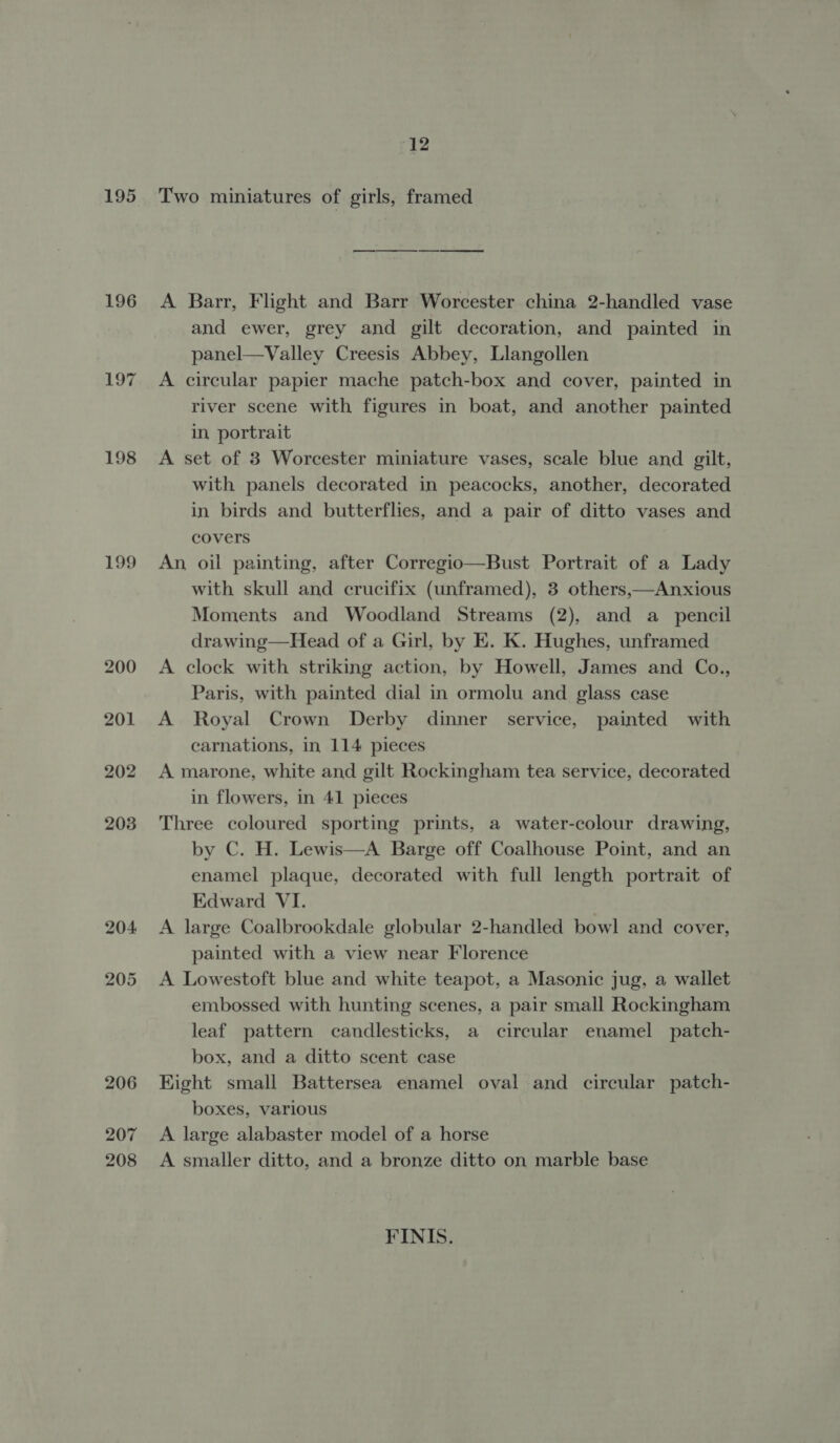 195 196 198 199 200 207 208 12 Two miniatures of girls, framed A Barr, Flight and Barr Worcester china 2-handled vase and ewer, grey and gilt decoration, and painted in panel—Valley Creesis Abbey, Llangollen A circular papier mache patch-box and cover, painted in river scene with figures in boat, and another painted in portrait A set of 3 Worcester miniature vases, scale blue and gilt, with panels decorated in peacocks, another, decorated in birds and butterflies, and a pair of ditto vases and covers An oil painting, after Corregio—Bust Portrait of a Lady with skull and crucifix (unframed), 3 others,—Anxious Moments and Woodland Streams (2), and a_ pencil drawing—Head of a Girl, by E. K. Hughes, unframed A clock with striking action, by Howell, James and Co., Paris, with painted dial in ormolu and glass case A Royal Crown Derby dinner service, painted with carnations, in 114 pieces A marone, white and gilt Rockingham tea service, decorated in flowers, in 41 pieces Three coloured sporting prints, a water-colour drawing, by C. H. Lewis—A Barge off Coalhouse Point, and an enamel plaque, decorated with full length portrait of Edward VI. A large Coalbrookdale globular 2-handled bowl and cover, painted with a view near Florence A Lowestoft blue and white teapot, a Masonic jug, a wallet embossed with hunting scenes, a pair small Rockingham leaf pattern candlesticks, a circular enamel patch- box, and a ditto scent case Kight small Battersea enamel oval and circular patch- boxes, various A large alabaster model of a horse A smaller ditto, and a bronze ditto on marble base