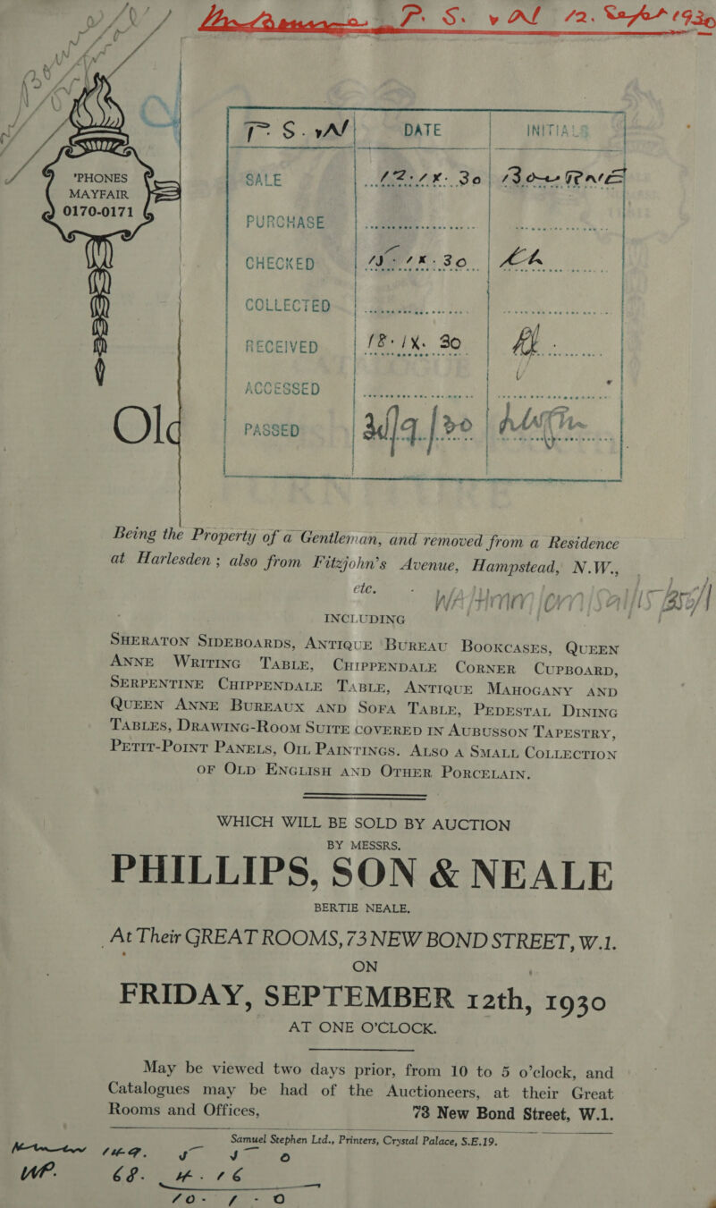     .-- S : vA/ DATE | INITIA! | | eS cate SALE eel: 38) Bowe RE MAYFAIR 0170-0171 PURCHASE B Ol ail [ee | / | Un 3 oe | ¥ 4 | CHECKED |. ; A WE OD... | ae | | ; COLLECTOR. | obwed....:. | i a Met ae | | | | receiveo | [8:/X. 30. 19: ee | ( | i | : / . ae e | | | at | | . (arsmmmanrmree  Being the Property of a Gentleman, and removed from a Residence at Harlesden; also from F itzjohn’s Avenue, Hampstead, N «We ete. ° Ws ayT N A vy; (Ais (Z5B/ | INCLUDING SHERATON SIDEBOARDS, ANTIQUE BUREAU BooxcasEs, QUEEN ANNE WRITING TABLE, CHIPPENDALE CoRNER CUPBOARD, SERPENTINE CHIPPENDALE TaBLE, ANTIQUE MAHOGANY AND QUEEN ANNE Bureaux AND Sora TABLE, PepEstaL DINING TABLES, DRAwING-Room SurrEe COVERED IN AUBUSSON TAPESTRY, Petit-Pornt Panets, Or Parntincs. ALSO A SMALL COLLECTION oF OLD ENGLISH AND OTHER PorcELAIN.   WHICH WILL BE SOLD BY AUCTION BY MESSRS, PHILLIPS, SON &amp; NEALE BERTIE NEALE, _At Their GREAT ROOMS, 73 NEW BOND STREET, W.1. ON FRIDAY, SEPTEMBER 12th, 1930 AT ONE O’CLOCK. May be viewed two days prior, from 10 to 5 o'clock, and Catalogues may be had of the Auctioneers, at their Great  Rooms and Offices, 73 New Bond Street, W.1. on Seephen ‘Led., Printers, Crystal Palace, S.E.19. re Mme Ff. ee } WP. (tS eg y $d ta goers)