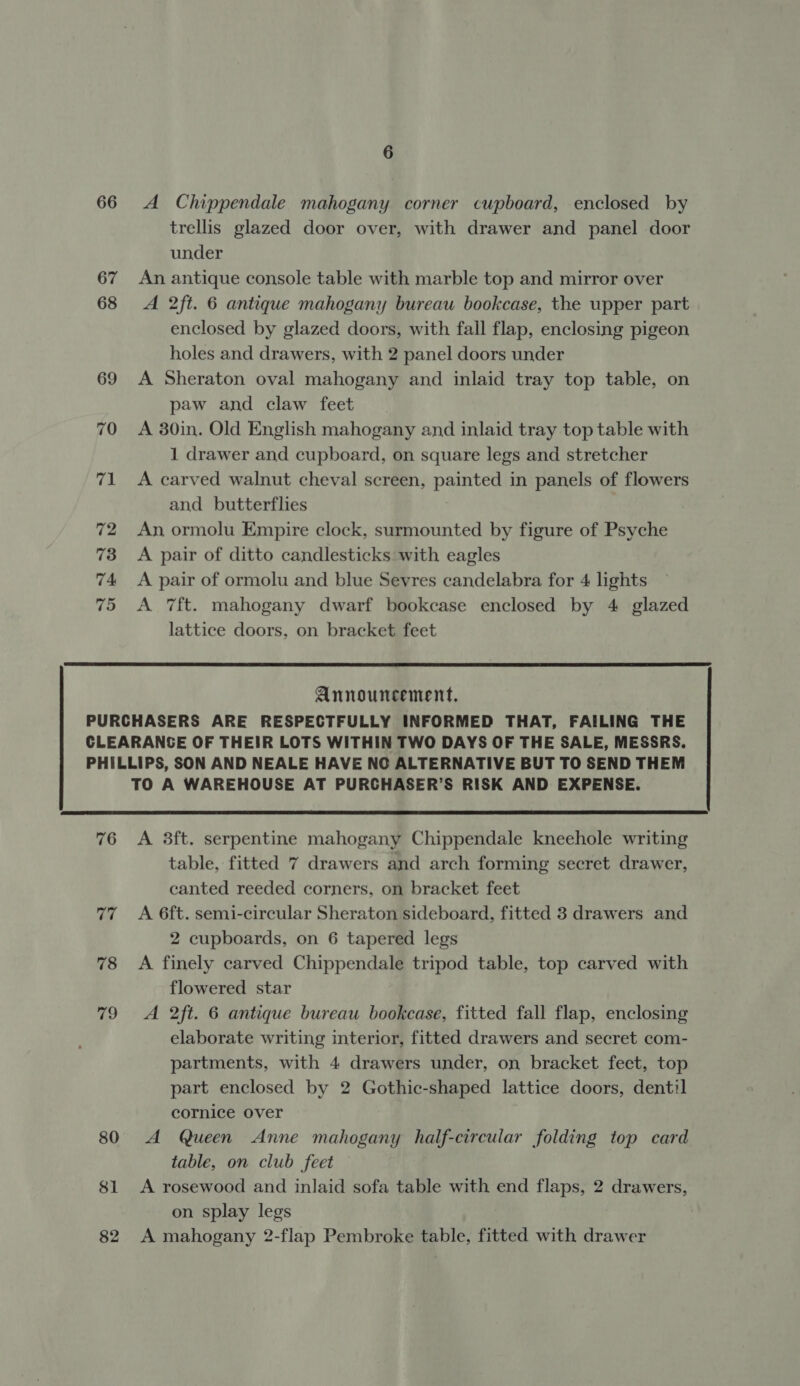 66 A Chippendale mahogany corner cupboard, enclosed by trellis glazed door over, with drawer and panel door under 67 An antique console table with marble top and mirror over 68 A 2ft. 6 antique mahogany bureau bookcase, the upper part enclosed by glazed doors, with fall flap, enclosing pigeon holes and drawers, with 2 panel doors under 69 A Sheraton oval mahogany and inlaid tray top table, on paw and claw feet 70 A 30in. Old English mahogany and inlaid tray top table with 1 drawer and cupboard, on square legs and stretcher 71 &lt;A carved walnut cheval screen, painted in panels of flowers and butterflies 72 An ormolu Empire clock, surmounted by figure of Psyche 73 &lt;A pair of ditto candlesticks with eagles 74 A pair of ormolu and blue Sevres candelabra for 4 lights 75 &lt;A Tft. mahogany dwarf bookcase enclosed by 4 glazed lattice doors, on bracket feet  Announcement. PURCHASERS ARE RESPECTFULLY INFORMED THAT, FAILING THE CLEARANCE OF THEIR LOTS WITHIN TWO DAYS OF THE SALE, MESSRS. PHILLIPS, SON AND NEALE HAVE NC ALTERNATIVE BUT TO SEND THEM TO A WAREHOUSE AT PURCHASER’S RISK AND EXPENSE.  76 A 38ft. serpentine mahogany Chippendale kneehole writing table, fitted 7 drawers and arch forming secret drawer, canted reeded corners, on bracket feet 77 A 6ft. semi-circular Sheraton sideboard, fitted 3 drawers and 2 cupboards, on 6 tapered legs 78 &lt;A finely carved Chippendale tripod table, top carved with flowered star 79 A 2ft. 6 antique bureau bookcase, fitted fall flap, enclosing elaborate writing interior, fitted drawers and secret com- partments, with 4 drawers under, on bracket feet, top part enclosed by 2 Gothic-shaped lattice doors, dentil cornice over 80 A Queen Anne mahogany half-circular folding top card table, on club feet 81 A rosewood and inlaid sofa table with end flaps, 2 drawers, on splay legs 82 A mahogany 2-flap Pembroke table, fitted with drawer