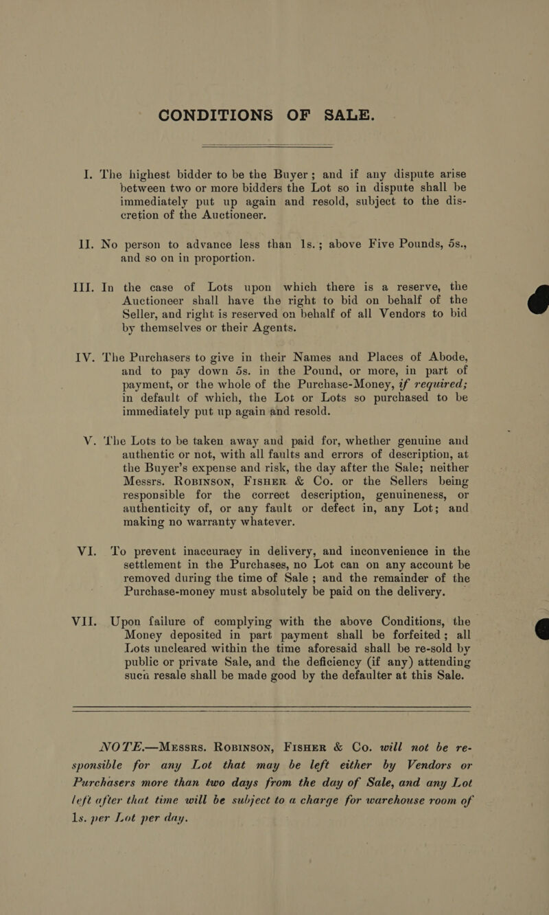 CONDITIONS OF SALE.  I. The highest bidder to be the Buyer; and if any dispute arise between two or more bidders the Lot so in dispute shall be immediately put up again and resold, subject to the dis- cretion of the Auctioneer. II. No person to advance less than 1s.; above Five Pounds, ds., and so on in proportion. III. In the case of Lots upon which there is a reserve, the Auctioneer shall have the right to bid on behalf of the Seller, and right is reserved on behalf of all Vendors to bid by themselves or their Agents.  IV. The Purchasers to give in their Names and Places of Abode, and to pay down 5s. in the Pound, or more, in part of payment, or the whole of the Purchase-Money, if required; in default of which, the Lot or Lots so purchased to be immediately put up again and resold. V. The Lots to be taken away and paid for, whether genuine and authentic or not, with all faults and errors of description, at the Buyer’s expense and risk, the day after the Sale; neither Messrs. Ropinson, FisHeR &amp; Co. or the Sellers being responsible for the correct description, genuineness, or authenticity of, or any fault or defect in, any Lot; and making no warranty whatever. VI. ‘To prevent inaccuracy in delivery, and inconvenience in the settlement in the Purchases, no Lot can on any account be removed during the time of Sale ; and the remainder of the Purchase-money must absolutely be paid on the delivery. — VII. Upon failure of complying with the above Conditions, the Money deposited in part payment shall be forfeited; all Lots uncleared within the time aforesaid shall be re-sold by public or private Sale, and the deficiency (if any) attending suca resale shall be made good by the defaulter at this Sale.   NOTE.—MEssrs. ROBINSON, FISHER &amp; Co. will not be re- sponsible for any Lot that may be left either by Vendors or Purchasers more than two days from the day of Sale, and any Lot left after that time will be subject to a charge for warehouse room of ls. per Lot per day.