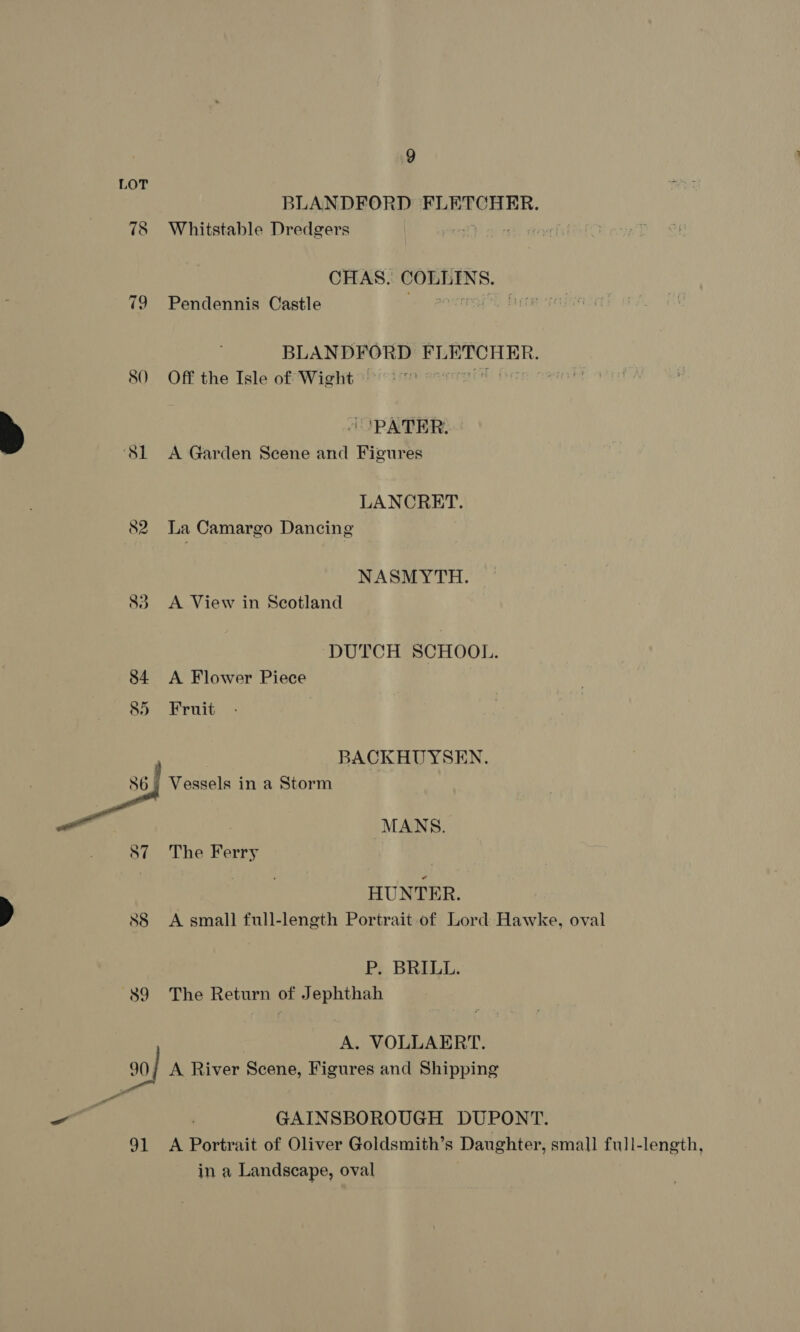 LOT BLANDFORD FLETCHER. 78 Whitstable Dredgers CHAS. COLLINS. 79 Pendennis Castle “= eases BLANDFORD STORER: 80 Off the Isle of Wight © 7 ‘PATER. ‘Sl A Garden Scene and Figures LANCRET. oe) vo La Camargo Dancing NASMYTH. 83 &lt;A View in Scotland DUTCH’ SCHOOL. 84 &lt;A Flower Piece 85 Fruit BACKHUYSEN. Ce Vessels in a Storm . | MANS. 87 The Ferry HUNTER. 88 &lt;A small full-length Portrait of Lord Hawke, oval P. BRILL. 89 The Return of Jephthah A. VOLLAERT. 90| A River Scene, Figures and Shipping a = ; GAINSBOROUGH DUPONT. 91 A Portrait of Oliver Goldsmith’s Daughter, small full-length, in a Landscape, oval