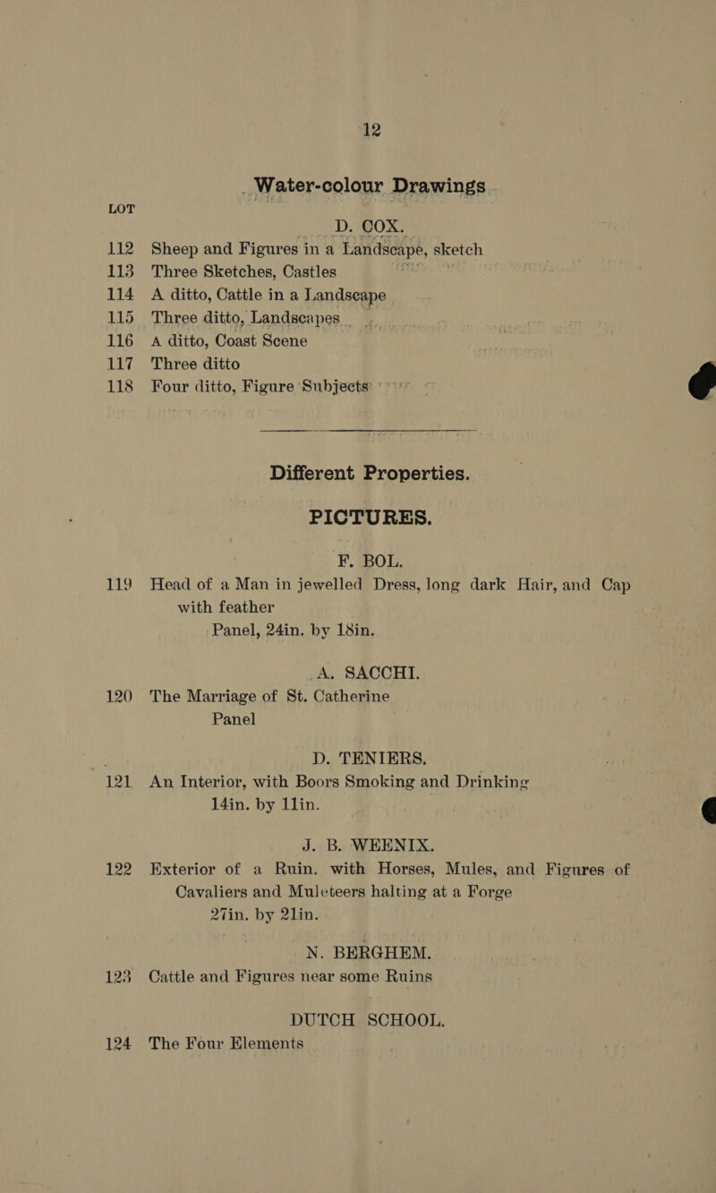 112 113 114 115 116 117 118 120 121 122 12 . Water-colour Drawings , DagOx. Sheep and Figures ina Landscape, sketch Three Sketches, Castles A ditto, Cattle in a Landscape - Three ditto, Landscapes _ A ditto, Coast Scene Three ditto Four ditto, Figure ‘Subjects’ '~*’ Different Properties. PICTURES. F. BOL. Head of a Man in jewelled Dress, long dark Hair, and Cap with feather Panel, 24in. by 18in. _A. SACCHI. The Marriage of St. Catherine Panel D. TENTIERS. An Interior, with Boors Smoking and Drinking 14in. by 1lin. J. B. WEENTIX. Exterior of a Ruin, with Horses, Mules, and Figures of Cavaliers and Mulcteers halting at a Forge 27in. by 21in. _N. BERGHEM. Cattle and Figures near some Ruins DUTCH SCHOOL. The Four Elements  