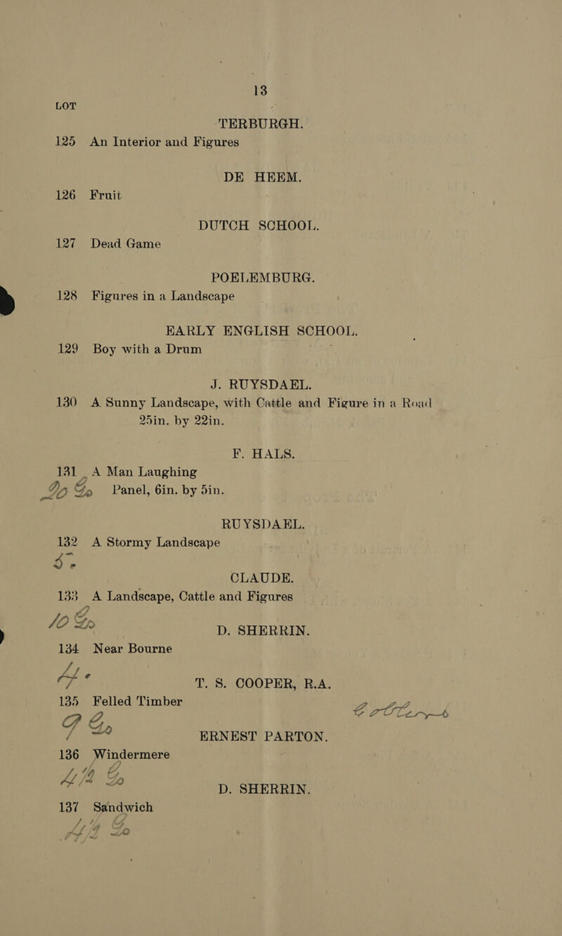 LOT TERBURGH. 125 An Interior and Figures DE HEEM. 126) Fruit DUTCH SCHOOL. 127 Dead Game POELEMBURG. 128 Figures in a Landscape KARLY ENGLISH SCHOOL. 129. Boy with a Drum J. RUYSDAEL. 130 A Sunny Landscape, with Cattle and Figure in a Road 25in. by 22in. ¥F. HALS. 131 _A Man Laughing Io Go Panel, 6in. by 5in. RUYSDAEL. 132 <A Stormy Landscape Db’. CLAUDE. 133 A Landscape, Cattle and Figures Jd Gr % . D. SHERRIN. 134 Near Bourne J} as T. 8S. COOPER, R.A. 135 Felled Timber 22 P Z ; OPO Ak ERNEST PARTON. 136 Windermere / y) x {4% LZ 137 Sandwich D. SHERRIN. if Ah 7 Fane rettlgl dy es