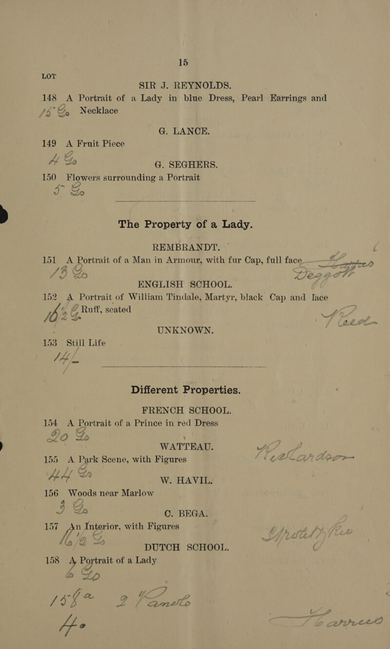 LOT pe /) “? /3 Ga Necklace G. LANCE. 149 A Fruit Piece LG as G. SEGHERS. 150 Flowers surrounding a Portrait I &amp;  REMBRANDT. ~ SAU g od: 4 YF, La. ENGLISH SCHOOL. ‘, © Ruff, seated 1b % 153 Still Life pif UNKNOWN.  FRENCH SCHOOL. 154 <A Portrait of a Prince in red Dress A) - 70 Lo os ete ee y WATTEAU. 155 <A Park Scene, with Figures // 7 Con Al 4 dae W. HAVIL. 156 Woods near Marlow J BD C. BEGA. 157 wae Interior, with Figures YU/t —~ DUTCH SCHOOL. 158 4 Eopirait of a Lady a Lp Wee WEEE tp / 9 s g / oe22r2eto en
