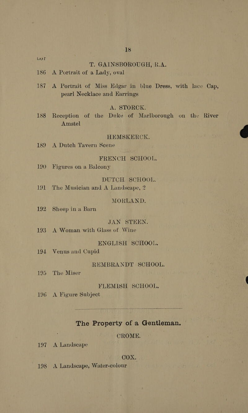 T. GAINSBOROUGH, R.A. 186 A Portrait of a Lady, oval 187 A Portrait of Miss Edgar in blue Dress, with lace Cap, pearl Necklace and Harrings A. STORCK. 188 Reception of the Duke of Marlborough on the River Amstel HEMSKERCK. é 189 A Dutch Tavern Scene FRENCH SCHOOL. 190 - Figures on a Balcony DUTCH SCHOOL. 191 The Musician and A Landscape, 2 MORLAND. 192 Sheep in a Barn JAN STEEN. 193. A Woman with Glass of Wine ENGLISH SCHOOL. 194 Venus and Cupid REMBRANDT SCHOOL. 195 The Miser FLEMISH SCHOOL. 196 A Figure Subject  The Property of a Gentleman. ) CROME. 197 A Landscape COX. 198 <A Landscape, Water-colour