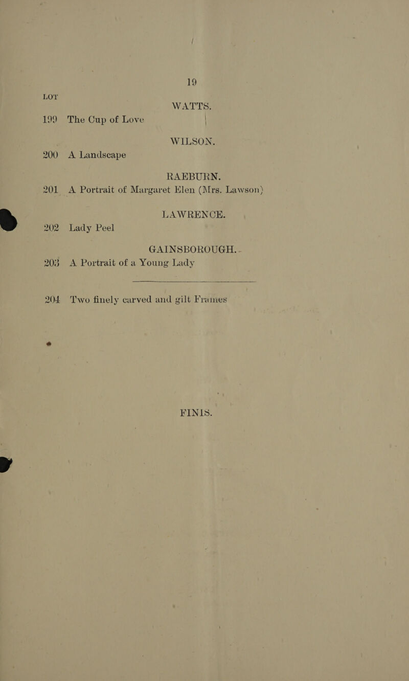  199 WATTS. The Cup of Love WILSON, A Landscape RAEBURN. A Portrait of Margaret Elen (Mrs. Lawson) LAWRENCE. Lady Peel GAINSBOROUGH. - A Portrait of a Young Lady  Two finely carved and gilt Fraimes FINIS.