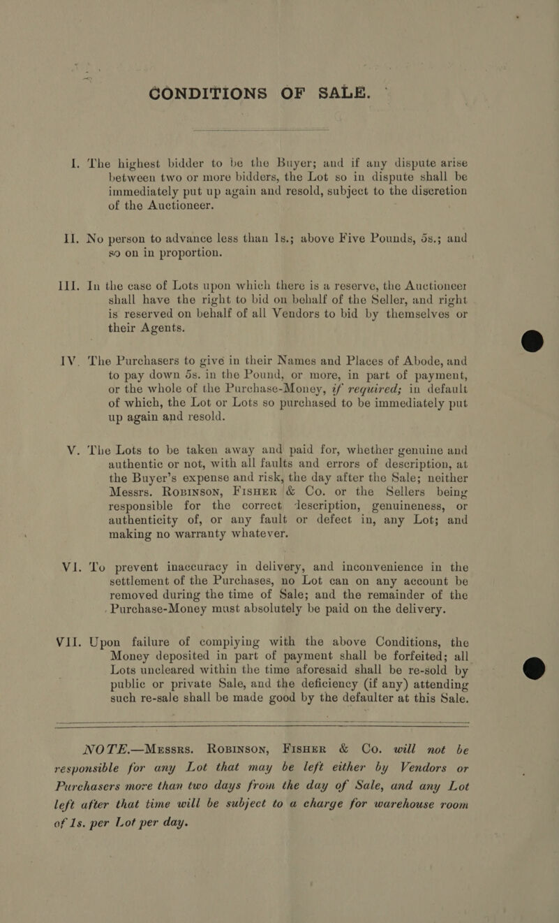 CONDITIONS OF SALE.  I. The highest bidder to be the Buyer; and if any dispute arise between two or more bidders, the Lot so in dispute shall be immediately put up again and resold, subject to the digeretion of the Auctioneer. . II. No person to advance less than 1s.; above Five Pounds, 5s.; and s9 on in proportion. I1J. In the case of Lots upon which there is a reserve, the Auctioneer shall have the right to bid on behalf of the Seller, and right is reserved on behalf of all Vendors to bid by themselves or their Agents. IV. The Purchasers to give in their Names and Places of Abode, and to pay down ds. in the Pound, or more, in part of payment, or the whole of the Purchase-Money, if required; in default of which, the Lot or Lots so purchased to be immediately put up again and resold. V. The Lots to be taken away and paid for, whether genuine and authentic or not, with all faults and errors of description, at the Buyer’s expense and risk, the day after the Sale; neither Messrs. Ropinson, Fisher &amp; Co. or the Sellers being responsible for the correct description, genuineness, or authenticity of, or any fault or defect in, any Lot; and making no warranty whatever. Vi. To prevent inaccuracy in delivery, and inconvenience in the settlement of the Purchases, no Lot can on any account be removed during the time of Sale; and the remainder of the Purchase-Money must absolutely be paid on the delivery. VII. Upon failure of compiying with the above Conditions, the Money deposited in part of payment shall be forfeited; all Lots uncleared within the time aforesaid shall be re-sold by public or private Sale, and the deficiency (if any) attending such re-sale shall be made good by the defaulter at this Sale.    NOTE.—MeEssrs. Ropinson, FIsHeR &amp; Co. will not be responsible for any Lot that may be left either by Vendors or Purchasers more than two days from the day of Sale, and any Lot left after that time will be subject to a charge for warehouse room of 1s. per Lot per day.  