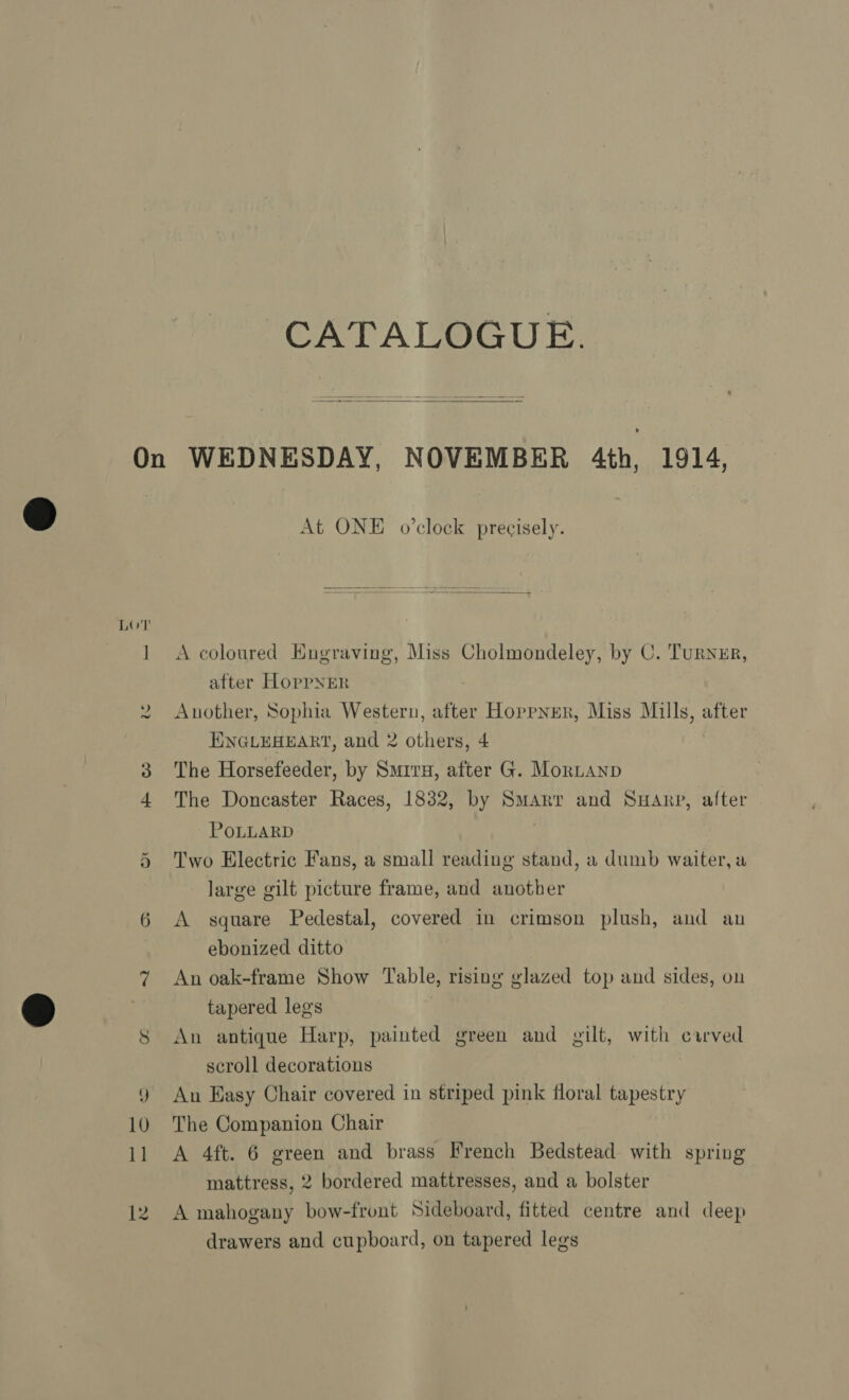 CATALOGUE.  LOT te 8 At ONE o’clock precisely. A coloured Engraving, Miss Cholmondeley, by C. Turnzr, after HoppNER Another, Sophia Western, after Hoppner, Miss Mills, after ENGLEHEART, and 2 others, 4 The Horsefeeder, by Surry, after G. MorLanp The Doncaster Races, 1832, by Smarr and SHArp, after POLLARD Two Electric Fans, a small reading stand, a dumb waiter, a large gilt picture frame, and another A square Pedestal, covered in crimson plush, and an ebonized ditto An oak-frame Show Table, rising glazed top and sides, on tapered legs An antique Harp, painted green and gilt, with carved scroll decorations An Easy Chair covered in striped pink floral tapestry The Companion Chair A 4ft. 6 green and brass French Bedstead with spring mattress, 2 bordered mattresses, and a bolster A mahogany bow-front Sideboard, fitted centre and deep drawers and cupboard, on tapered legs