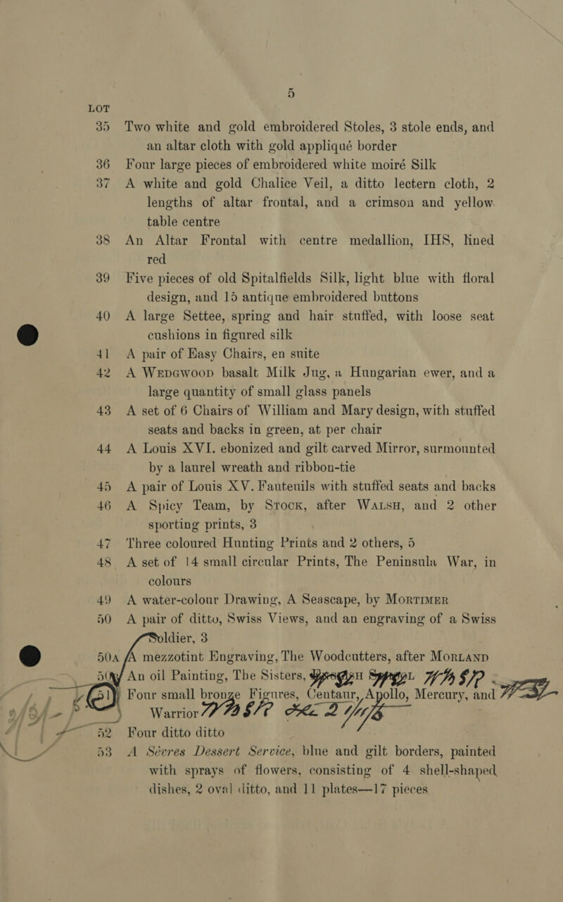 5 35 Two white and gold embroidered Stoles, 3 stole ends, and an altar cloth with gold appliqué border 36 Four large pieces of embroidered white moiré Silk 37 A white and gold Chalice Veil, a ditto lectern cloth, 2 lengths of altar frontal, and a crimson and yellow table centre 38 An Altar Frontal with centre medallion, IHS, hned red 39 Five pieces of old Spitalfields Silk, light blue with floral design, and 15 antique embroidered buttons 40 <A large Settee, spring and hair stuffed, with loose seat cushions in figured silk 41 <A pair of Easy Chairs, en suite 42 A Wrpewoop basalt Milk Jug, « Hungarian ewer, and a large quantity of small glass panels 43 A set of 6 Chairs of William and Mary design, with stuffed seats and backs in green, at per chair 44 A Louis XVI. ebonized and gilt carved Mirror, surmounted by a laurel wreath and ribbon-tie 45 A pair of Louis XV. Fauteuils with stuffed seats and backs 46 A Spicy Team, by Srocx, after Wats, and 2 other sporting prints, 3 47 Three coloured Hunting Prints and 2 others, 5 48 A set of 14 small circular Prints, The Peninsula War, in colours 49 A water-colour Drawing, A Seascape, by Mortimer 50 A pair of ditto, Swiss Views, and an engraving of a Swiss oldier, 3 a AA mezzotint Engraving, The Woodcutters, after Mortanp ¥ An oil Painting, The Sisters, Ypogeu Spree. Ds §/? « Four small ys Figures, Centaur, i ee Mercury, and WB   rf SfA—- P° “) Warrior ge Ake 2 Yi #52 Four ditto ditto ; 53. A Sévres Dessert Service, blue and gilt borders, painted with sprays of flowers, consisting of 4 shell-shaped