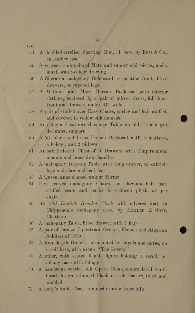 A double-barrelled see | Gun, 11 bore, by Boss &amp; Co., in leather case if | Seventeen embroidered Mats and sundry odd pieces, and a small water-colour drawing A Sheraton mahogany Sideboard, serpentine front, fitted drawers, on tapered legs A William and Mary Bureau Bookcase with interior fittings, /enclosed by a pair of mirror doors, fall-down front and drawers under, 4ft. wide A pair of stuffed over Hasy Chairs, spring and hair stuffed, and covered in yellow silk damask An octagonal satinwood centre Table on old French gilt decorated support a bolster, and 2 pillows An oak Pedestal Chest of 6 Drawers with Empire mike mounts and brass drop handles A mahogany tray-top Table with long drawer, on cabriole lees and claw-and-ball feet A Queen Anne shaped walnut Mirror Five carved mahogany Chairs, on claw-and-ball feet, stuffed seats and backs in crimson plush. at per chair An Old English Bracket Clock with silvered dial, in Chippendale mahogany case, by Hayier &amp; Sons, Chatham A mahogany Table, fitted drawer, with 1 flap A pair of bronze Hquestrian Groups, French and Algerian Soldiers of 1870 A French gilt Bronze, surmounted by cupids and doves, on scroll base, with group “The Lovers ” Another, with seated female figure holding a scroll, on oblong base with foliage A handsome scarlet silk Opera Cloak, embroidered white floral design, trimmed black ostrich feather, lined and wadded A Lady’s Sable Coat, trimmed ermine, lined silk /