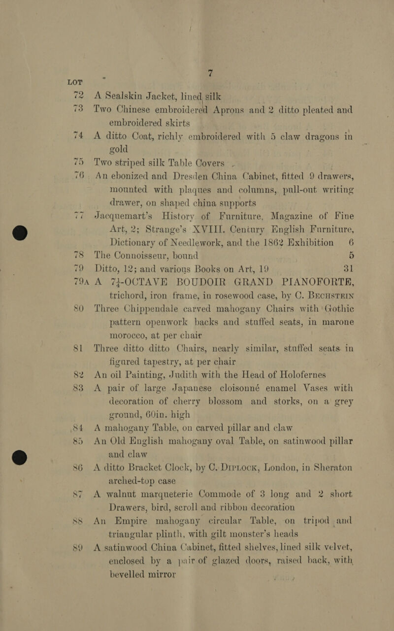 SO 7 A Sealskin Jacket, lined, silk Two Chinese embroidered Aprons and 2 ditto pleated and embroidered skirts A ditto Coat, richly embroidered with 5 claw dragons in gold Two striped silk Table Covers An ebonized and Dresden China Cabinet, fitted 9 drawers, mounted with plaques and columns, pull-out writing drawer, on shaped china supports Jacquemart’s History of Furniture, Magazine of Fine Art, 2; Strange’s XVIII. Century English Furniture, Dictionary of Needlework, and the 1862 Exhibition 6 Ditto, 12; and various Books on Art, 19 31 A 74-OCTAVE BOUDOIR GRAND PIANOFORTE, trichord, iron frame, in rosewood case, by C. BEcHsTRIN Three Chippendale carved mahogany Chairs with Gothic pattern openwork backs and stuffed seats, in marone morocco, at per chair Three ditto ditto Chairs, nearly similar, stuffed seats. in figured tapestry, at per chair An oil Painting, Judith with the Head of Holofernes A pair of large Japanese cloisonné enamel Vases with decoration of cherry blossom and storks, on a grey ground, 60in. high A mahogany Table, on carved pillar and claw An Old English mahogany oval Table, on satinwood pillar and claw A ditto Bracket Clock, by C. Dipock, London, in Sheraton arched-top case A walnut marqueterie Commode of 3 long and 2 short Drawers, bird, scroll and ribbon decoration An Empire mahogany circular Table, on tripod and triangular plinth, with gilt monster’s heads A satinwood China Cabinet, fitted shelves, lined silk velvet, enclosed by a pair of glazed doors, raised back, with bevelled mirror