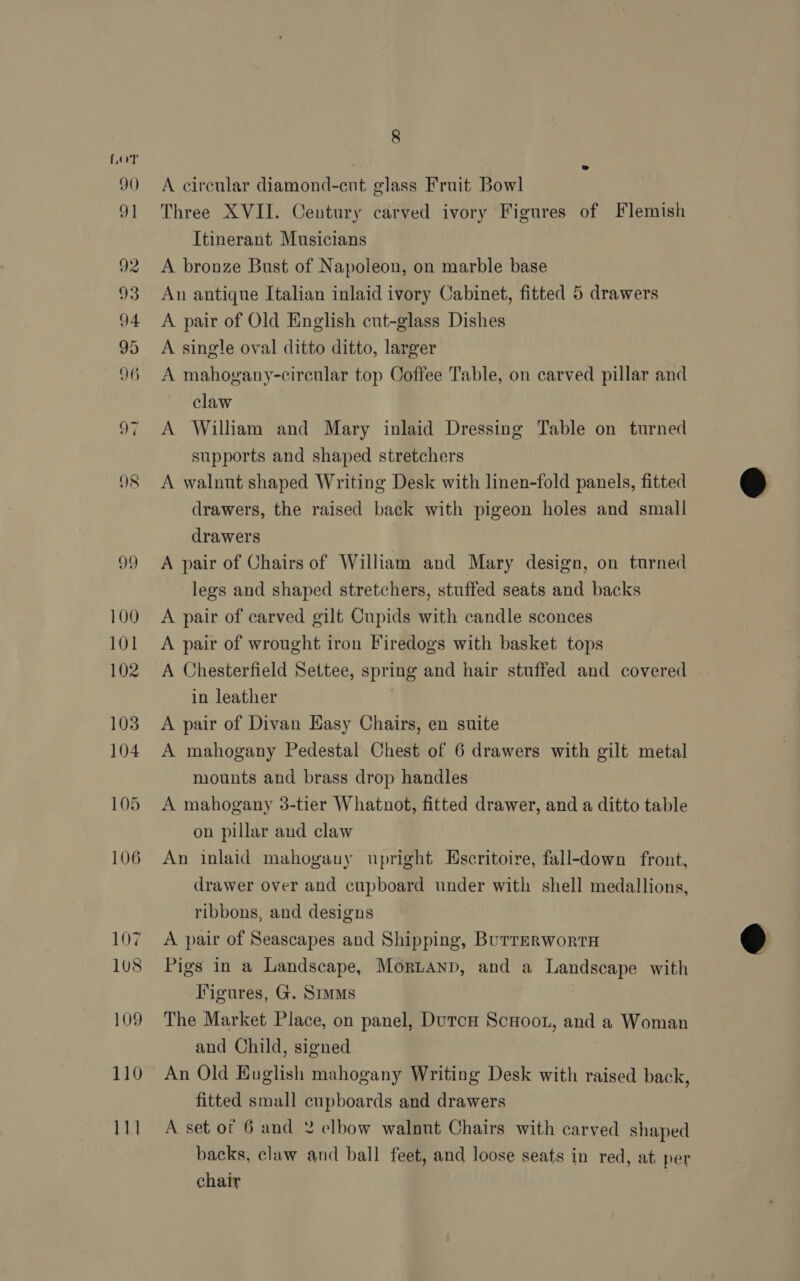 A circular diamond-cut glass Fruit Bowl Three XVII. Century carved ivory Figures of Flemish Itinerant Musicians A bronze Bust of Napoleon, on marble base An antique Italian inlaid ivory Cabinet, fitted 5 drawers A pair of Old English cut-glass Dishes A single oval ditto ditto, larger A mahogany-circular top Coffee Table, on carved pillar and claw A William and Mary inlaid Dressing Table on turned supports and shaped stretchers A walnut shaped Writing Desk with linen-fold panels, fitted drawers, the raised back with pigeon holes and small drawers A pair of Chairs of William and Mary design, on turned legs and shaped stretchers, stuffed seats and backs A pair of carved gilt Cupids with candle sconces A pair of wrought iron Firedogs with basket tops A Chesterfield Settee, spring and hair stuffed and covered in leather A pair of Divan Easy Chairs, en suite A mahogany Pedestal Chest of 6 drawers with gilt metal mounts and brass drop handles A mahogany 3-tier Whatnot, fitted drawer, and a ditto table on pillar and claw | An inlaid mahogany upright Escritoire, fall-down front, drawer over and cupboard under with shell medallions, ribbons, and designs A pair of Seascapes and Shipping, BurrERwortTH Pigs in a Landscape, Mornanp, and a Landscape with Figures, G. Sms The Market Place, on panel, DutcH Scoot, and a Woman and Child, signed An Old English mahogany Writing Desk with raised back, fitted small cupboards and drawers A set ot 6 and 2 elbow walnut Chairs with carved shaped backs, claw and ball feet, and loose seats in red, at per chair
