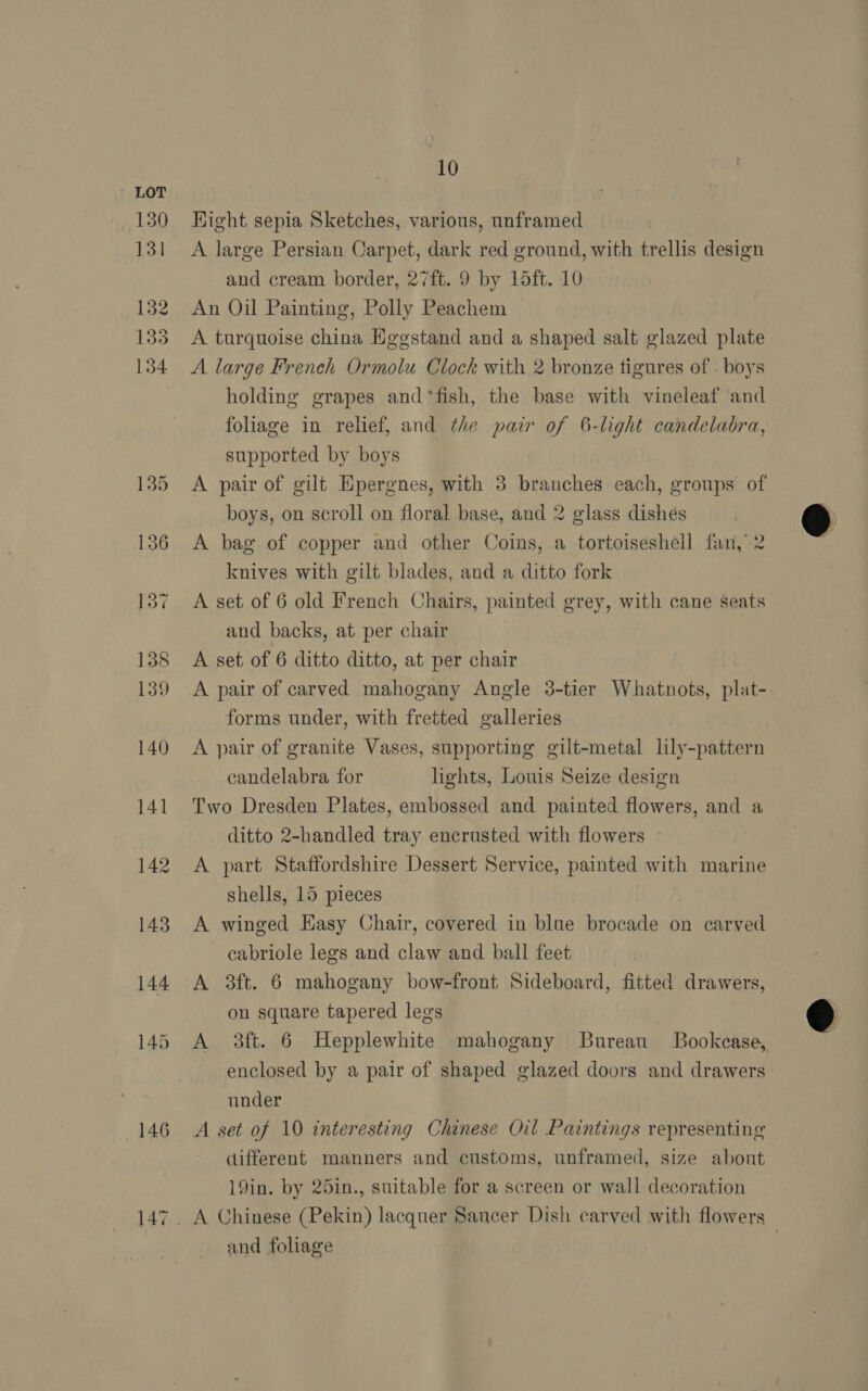 146 Hight sepia Sketches, various, unframed A large Persian Carpet, dark red ground, with trellis design and cream border, 27ft. 9 by 15ft. 10 An Oil Painting, Polly Peachem A turquoise china Egegstand and a shaped salt glazed plate A large French Ormolu Clock with 2 bronze tigures of . boys holding grapes and ‘fish, the base with vineleaf and foliage in relief, and the pair of 6-light candelabra, supported by boys A pair of gilt Epergnes, with 3 branches each, groups of boys, on scroll on floral base, and 2 glass dishes A bag of copper and other Coins, a tortoiseshell fan, 2 knives with gilt blades, and a ditto fork A set of 6 old French Chairs, painted grey, with cane seats and backs, at per chair | A set of 6 ditto ditto, at per chair A pair of carved mahogany Angle 3-tier Whatnots, plat- forms under, with fretted galleries A pair of granite Vases, supporting gilt-metal lily-pattern candelabra for lights, Louis Seize design Two Dresden Plates, embossed and painted flowers, and a ditto 2-handled tray encrusted with flowers A part Staffordshire Dessert Service, painted with marine shells, 15 pieces ! A winged Hasy Chair, covered in blue brocade on carved cabriole legs and claw and ball feet A 3ft. 6 mahogany bow-front Sideboard, fitted drawers, on square tapered legs A 3ft. 6 Hepplewhite mahogany Bureau Bookcase, enclosed by a pair of shaped glazed doors and drawers under A set of 10 interesting Chinese Oil Paintings representing different manners and customs, unframed, size about 19in. by 25in., suitable for a screen or wall decoration A Chinese (Pekin) lacquer Saucer Dish carved with flowers and foliage | |