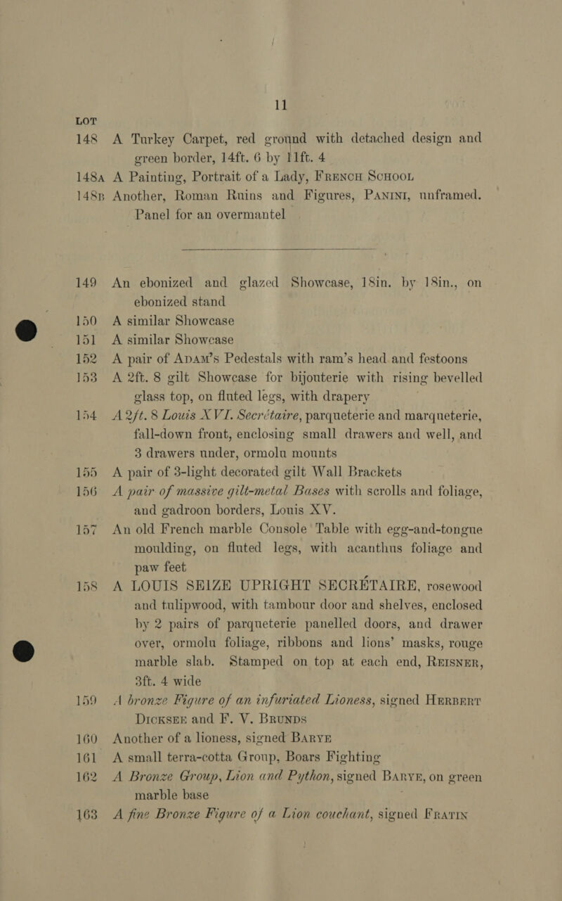 148 11 A Turkey Carpet, red ground with detached design and green border, 14ft. 6 by 11ft. 4 158 Panel for an overmantel |  An ebonized and glazed Showcase, 18in. by 18in., on ebonized stand A similar Showcase A similar Showcase A pair of ApAm’s Pedestals with ram’s head and festoons A 2ft. 8 gilt Showcase for bijouterie with rising bevelled glass top, on fluted legs, with drapery 3 A 2/t. 8 Louis XVI. Secrctaire, parqueterie and marqueterie, fall-down front, enclosing small drawers and well, and 3 drawers under, ormolu mounts A pair of 3-light decorated gilt Wall Brackets A pair of massive gilt-metal Bases with scrolls and foliage, and gadroon borders, Louis XY. An old French marble Console Table with egg-and-tongue moulding, on fluted legs, with acanthus foliage and paw feet A LOUIS SELZE UPRIGHT SECRETAIRE, rosewood and tulipwood, with tambour door and shelves, enclosed by 2 pairs of parqueterie panelled doors, and drawer over, ormolu foliage, ribbons and lions’ masks, rouge marble slab. Stamped on top at each end, RErsner, 3ft. 4 wide A bronze Figure of an infuriated Lioness, signed HERBERT DicksEE and F. V. Brunps Another of a lioness, signed BARYE A Bronze Group, Lion and Python, signed Banryr, on green marble base : A fine Bronze Figure of a Lion couchant, signed FRraris