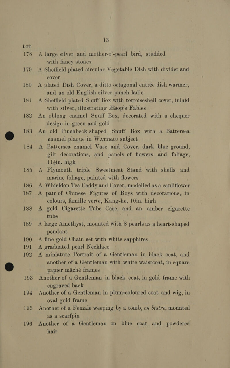 A large silver and mother-o’-pearl bird, studded with fancy stones | A Sheffield plated circular Vegetable Dish with divider and cover A plated Dish Cover, a ditto octagonal entrée dish warmer, and an old English silver punch ladle A Sheftield plated Suuff Box with tortoiseshell cover, inlaid with silver, illustrating Aisop’s Fables An oblong enamel Snuff Box, decorated with a chequer desigu iu green and gold An old Pinchbeck shaped Snuff Box with a Battersea enamel plaque in WaATTEAU subject A Battersea enamel Vase and Cover, dark blue ground, gilt decorations, and panels of flowers and _ foliage, 114in. high A Plymouth triple Sweetmeat Stand with shells and marine foliage, painted with flowers A Whieldon Tea Caddy and Cover, modelled as a cauliflower A pair of Chinese Figures of Boys with decorations, in colours, famille verte, Kang-he, 10in. high A gold Cigarette Tube Case, and an amber cigarette tube A large Amethyst, mounted with 8 pearls as a heart-shaped pendant A fine gold Chain set with white sapphires A graduated pearl Necklace A miniature Portrait of a Gentleman in black coat, and another of a Gentleman with white waistcoat, in square papier maché frames Another of a Gentleman in black coat, in gold frame with engraved back Another of a Gentleman in plum-coloured coat and wig, in oval gold frame Another of a Female weeping by a tomb, em distre, mounted as a scarfpin Another of a Gentleman in blue coat and powdered
