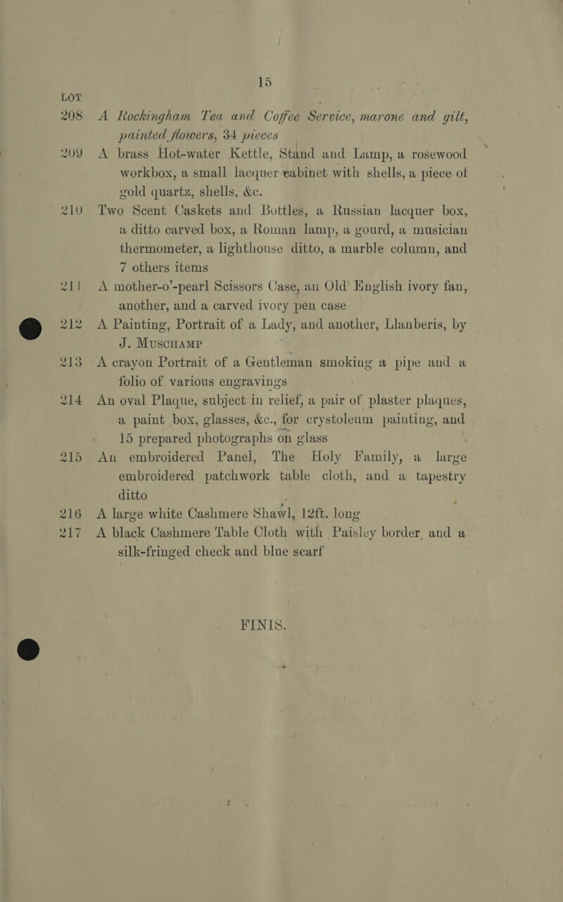 208 2U9 15 A Rockingham Tea and Coffee Service, mar one and gilt, painted flowers, 34 pieces A brass Hot-water Kettle, Stand and Lamp, a rosewood workbox, a small lacquer eabinet with shells, a piece of gold quartz, shells, &amp;e. Two Scent Caskets and Bottles, a Russian lacquer box, a ditto carved box, a Roman lamp, a gourd, a musician thermometer, a lighthouse ditto, a marble column, and 7 others items A mother-o’-pearl Scissors Case, an Old English ivory fan, another, and a carved ivory pen case A Painting, Portrait of a Lady, and another, Llanberis, by J. MuscHamp A crayon Portrait of a Gentleman smoking a pipe and a folio of various engravings An oval Plaque, subject in relief, a pair of plaster plaques, a paint box, glasses, &amp;c., for crystoleum painting, and 15 prepared photographs on glass | An embroidered Panel, The Holy Family, a_ large embroidered patchwork table cloth, and a tapestry ditto A large white Cashmere Shawl, 12ft. long A black Cashmere Table Cloth with Paisley border, and a silk-fringed check and blue searf é FINIS.