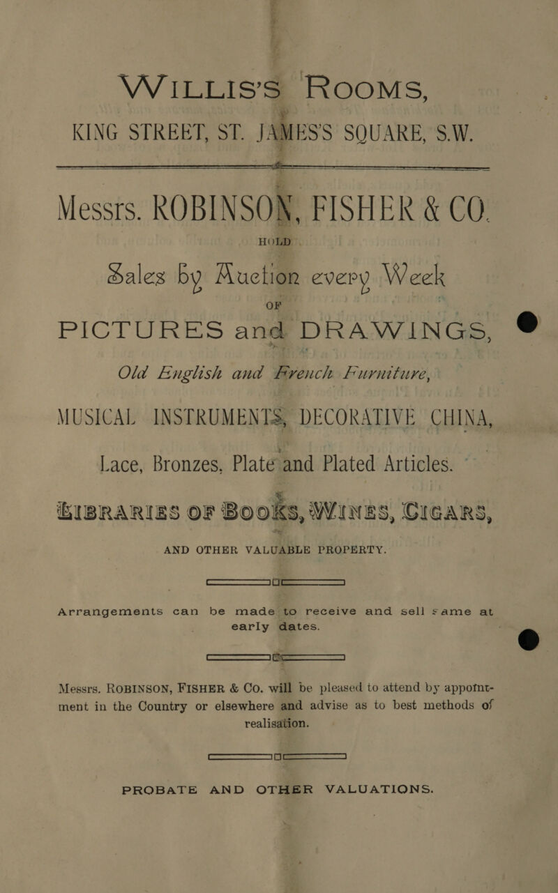 a om * . WiILLIS’S ROOMS, KING STREET, ST. JAMESS SQUARE, S.W. Messrs. ROBINSON, FISHER &amp; CO. Sales by Auction every Week  PICTURES and DRAWINGS, Old English and Bren ch Furniture, MUSICAL INSTRUMENTS, DECORATIVE CHINA, — Lace, Bronzes, Plate and Plated Articles. GUBRARIES OF Books, WINES, CIGARS, AND OTHER VALUABLE PROPERTY. ——S eee Arrangements can be made to receive and sell same at early dates. Messrs. ROBINSON, FISHER &amp; Co. will be pleased to attend by appofnt- ment in the Country or elsewhere and advise as to best methods of realisation. 0a ___—_J PROBATE AND OTHER VALUATIONS.