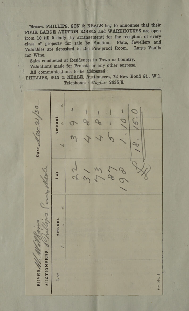 Messrs. PHILLIPS, SON &amp; NEALE beg to announce that their FOUR LARGE AUCTION ROOMS and WAREHOUSES are open from 10 till 6 daily (by arrangement) for the reception of every class of property for sale by Auction. Plate, Jewellery and Valuables are deposited in the Fire-proof Room. Large Vaults for Wine. Sales conducted at Residences in Town or Country. Valuations made for Probate or any other purpose. All communications to be addressed : - PHILLIPS, SON &amp; NEALE, Auctioneers, 72 New Bond St., W.1. Telephones : Mayfair 2425/8. :   Amount   a hein On Lot    a.  a Ss. AA ERD ) oy  fr ™® Amount 7 Mee : et  f, BUYERZ’ Ca  o* Lot La AUCTIONEERS. f<Aad  sty. Mu. 3