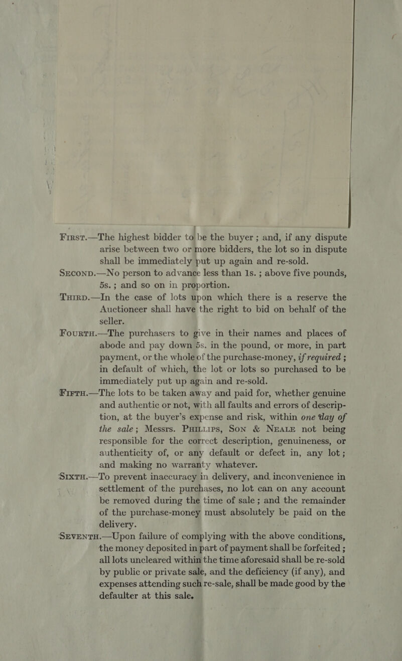 First.—The highest bidder to be the buyer ; and, if any dispute arise between two or more bidders, the lot so in dispute shall be immediately put up again and re-sold. Srconp.—No person to advance less than 1s. ; above five pounds, 5s.; and so on in proportion. Turrp.—In the case of lots upon which there is a reserve the Auctioneer shall have the right to bid on behalf of the seller. FourtH.—The purchasers to give in their names and places of abode and pay down 5ds. in the pound, or more, in part payment, or the whole of the purchase-money, if required ; in default of which, the lot or lots so purchased to be immediately put up again and re-sold. FirtH.—The lots to be taken away and paid for, whether genuine and authentic or not, with all faults and errors of descrip- tion, at the buyer’s expense and risk, within one day of the sale; Messrs. Puitiirs, Son &amp; NEALE not being responsible for the correct description, genuineness, or authenticity of, or any default or defect in, any lot; and making no warranty whatever. S1xtH.—To prevent inaccuracy in delivery, and inconvenience in settlement of the purchases, no lot can on any account be removed during the time of sale ; and the remainder of the purchase-money must absolutely be paid on the delivery. SEVENTH.—Upon failure of complying with the above conditions, the money deposited in part of payment shall be forfeited ; all lots uncleared within the time aforesaid shall be re-sold by public or private sale, and the deficiency (if any), and expenses attending such re-sale, shall be made good by the defaulter at this sale.