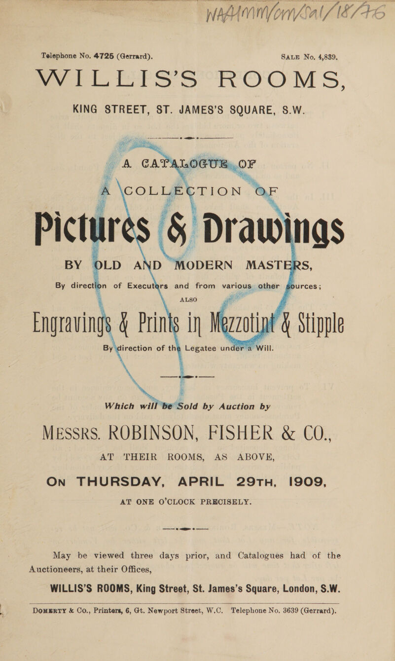  IMUMINVornOal / 18746  Telephone No. 4725 (Gerrard). SALE No, 4,839. Seo S Se ROOM Ss, KING STREET, ST. JAMES’S SQUARE, S.W.  ey On THURSDAY, APRIL 29TH, I909, AT ONE O’CLOCK PRECISELY. —— + <a oe ——— May be viewed three days prior, and Catalogues had of the Auctioneers, at their Offices, WILLIS’S ROOMS, King Street, St. James’s Square, London, S.W.  DOHERTY &amp; Co., Printers, 6, Gt. Newport Street, W.C. Telephone No. 3639 (Gerrard).
