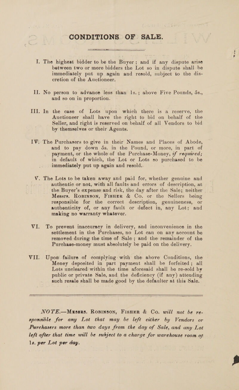 CONDITIONS OF SALE.   between two or more bidders the Lot so in dispute shall be immediately put up again and resold, subject to the dis- cretion of the Auctioneer. and so on in proportion. In the case of Lots upon which there is a reserve, the Auctioneer shall have the right to bid on behalf of the Seller, and right is reserved on behalf of all Vendors to bid by themselves or their Agents. The Purchasers to give in their Names and Places of Abode, and to pay down ds. in the Pound, or more, in part of payment, or the whole of the Purchase-Money, if required; in default of which, the Lot or Lots so DUES to be immediately put up again and resold. authentic or not, with all faults and errors of description, at Messrs. Ropinson, FisHer &amp; Co. or the Sellers being responsible for the correct description, genuineness, or authenticity of, or any fault or defect in, any Lot; and making no warranty whatever. To prevent inaccuracy in delivery, and inconvenience in the settlement in the Purchases, no Lot can on any account be removed during the time of Sale ; and the remainder of the Purchase-money must absolutely be paid on the delivery. Upon failure of complying: with the. above Conditions, the Money deposited in part payment shall be forfeited; all Lots uncleared within the time aforesaid shall be re-sold by public or private Sale, and the deficiency (if any) attending such resale shall be made good by the defaulter at this Sale.  —
