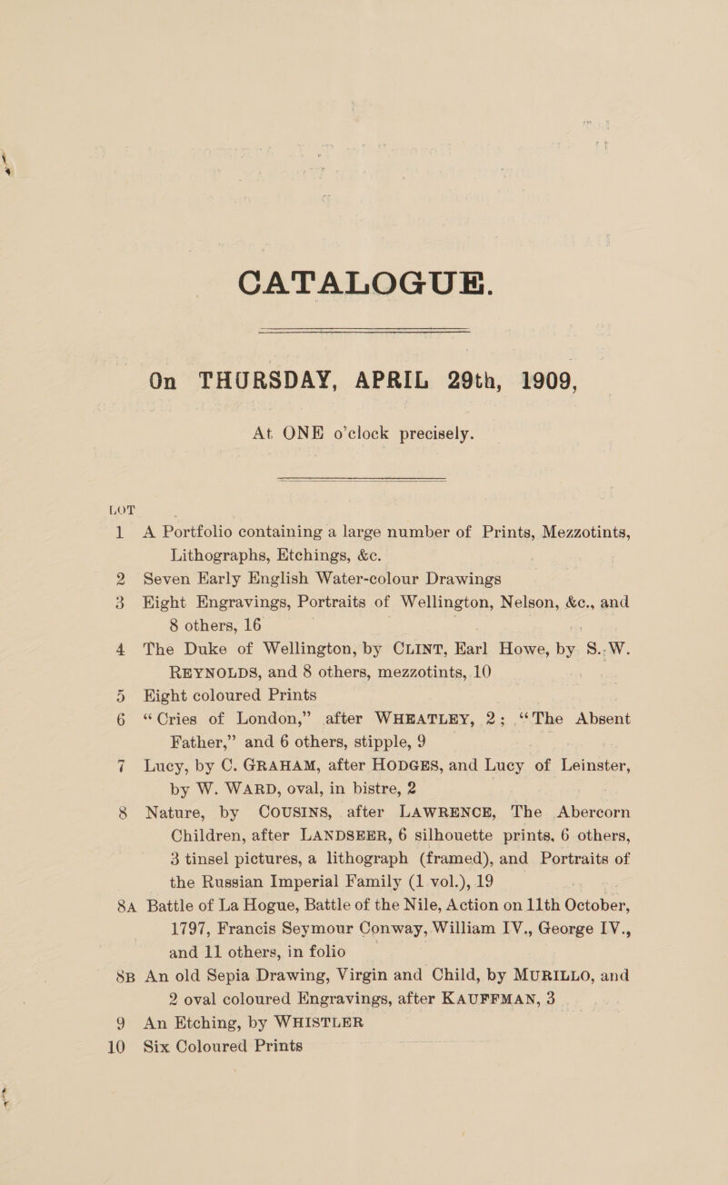 g iliaes CATALOGUE. On THURSDAY, APRIL 29th, 1909, At. oe o'clock precisely.  LOT 1 A Portfolio containing a large number of Prints, Mezzotints, Lithographs, Etchings, &amp;c. 2 Seven Early English Water-colour Drawings Hight Engravings, Portraits of Wellington, Nelson, &amp;c., and 8 others, 16 | 4 The Duke of Wellington, by CLINT, Barl Howe, ia 5... REYNOLDS, and 8 others, mezzotints,. 10 Hight coloured Prints “Cries of London,” after WHEATLEY, 2; “The Absent Father,” and 6 others, stipple, 9 7 Lucy, by C. GRAHAM, after HODGES, and Lucy ae ee 8 Nature, by COUSINS, after LAWRENCE, The Abercorn Children, after LANDSEER, 6 silhouette prints, 6 others, 3 tinsel pictures, a lithograph (framed), and Portraits of the Russian Imperial Family (1-vol.),19 | 8A Battle of La Hogue, Battle of the Nile, Action on 11th October, 1797, Francis Seymour Conway, William IV., George IV., and 11 others, in folio ) | 8B An old Sepia Drawing, Virgin and Child, by MURILLO, and 2 oval coloured Engravings, after KAUFFMAN, 3 9 An Etching, by WHISTLER ~ 10 Six Coloured Prints Oo So OV